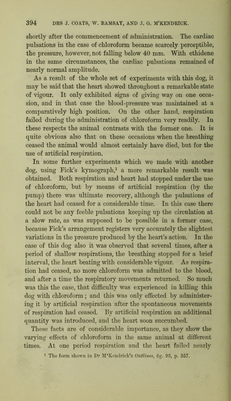 shortly after the commencement of administration. The cardiac pulsations in the case of chloroform became scarcely perceptible, the pressure, however, not falling below 40 mm. With ethidene in the same circumstances, the cardiac pulsations remained of nearly normal amplitude. As a result of the whole set of experiments with this dog, it may be said that the heart showed throughout a remarkable state of vigour. It only exhibited signs of giving way on one occa- sion, and in that case the blood-pressure was maintained at a comparatively high position. On the other hand, respiration failed during the administration of chloroform very readily. In these respects the animal contrasts with the former one. It is quite obvious also that on these occasions when the breathing ceased the animal would almost certainly have died, but for the use of artificial respiration. In some further experiments which we made with another dog, using Fick’s kymograph,1 a more remarkable result was obtained. Both respiration and heart had stopped under the use of chloroform, but by means of artificial respiration (by the pump) there was ultimate recovery, although the pulsations of the heart had ceased for a considerable time. In this case there could not be any feeble pulsations keeping up the circulation at a slow rate, as was supposed to be possible in a former case, because Fick’s arrangement registers very accurately the slightest variations in the pressure produced by the heart’s action. In the case of this dog also it was observed that several times, after a period of shallow respirations, the breathing stopped for a brief interval, the heart beating with considerable vigour. As respira- tion had ceased, no more chloroform was admitted to the blood, and after a time the respiratory movements returned. So much was this the case, that difficulty was experienced in killing this dog with chloroform; and this was only effected by administer- ing it by artificial respiration after the spontaneous movements of respiration had ceased. By artificial respiration an additional quantity was introduced, and the heart soon succumbed. These facts are of considerable importance, as they show the varying effects of chloroform in the same animal at different times. At one period respiration and the heart failed nearly 1 The form shown in Dr M‘Kendrick’s Outlines, tig. 93, p. 357.