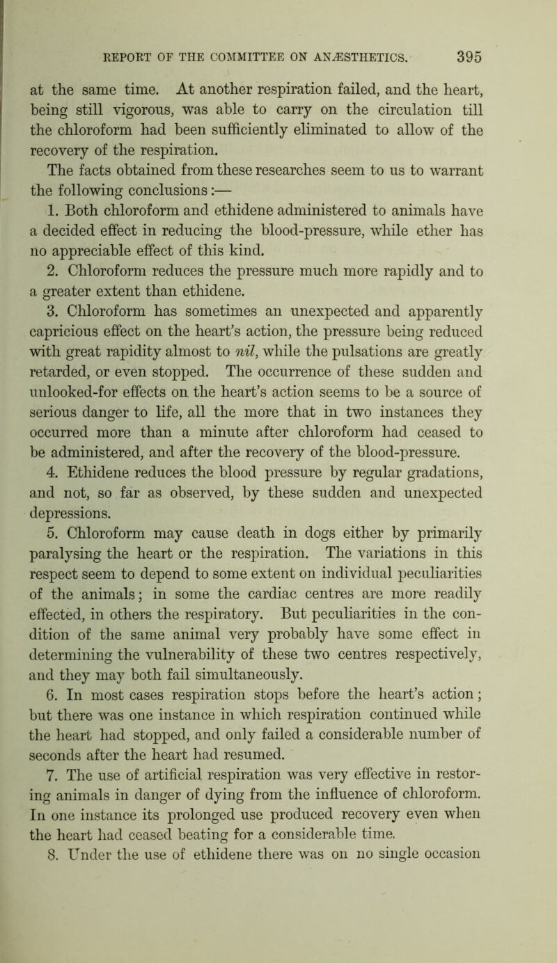 at the same time. At another respiration failed, and the heart, being still vigorous, was able to carry on the circulation till the chloroform had been sufficiently eliminated to allow of the recovery of the respiration. The facts obtained from these researches seem to us to warrant the following conclusions:— 1. Both chloroform and ethidene administered to animals have a decided effect in reducing the blood-pressure, while ether has no appreciable effect of this kind. 2. Chloroform reduces the pressure much more rapidly and to a greater extent than ethidene. 3. Chloroform has sometimes an unexpected and apparently capricious effect on the heart’s action, the pressure being reduced with great rapidity almost to nil, while the pulsations are greatly retarded, or even stopped. The occurrence of these sudden and unlooked-for effects on the heart’s action seems to be a source of serious danger to life, all the more that in two instances they occurred more than a minute after chloroform had ceased to be administered, and after the recovery of the blood-pressure. 4. Ethidene reduces the blood pressure by regular gradations, and not, so far as observed, by these sudden and unexpected depressions. 5. Chloroform may cause death in dogs either by primarily paralysing the heart or the respiration. The variations in this respect seem to depend to some extent on individual peculiarities of the animals; in some the cardiac centres are more readily effected, in others the respiratory. But peculiarities in the con- dition of the same animal very probably have some effect in determining the vulnerability of these two centres respectively, and they may both fail simultaneously. 6. In most cases respiration stops before the heart’s action; but there was one instance in which respiration continued while the heart had stopped, and only failed a considerable number of seconds after the heart had resumed. 7. The use of artificial respiration was very effective in restor- ing animals in danger of dying from the influence of chloroform. In one instance its prolonged use produced recovery even when the heart had ceased beating for a considerable time. 8. Under the use of ethidene there was on no single occasion