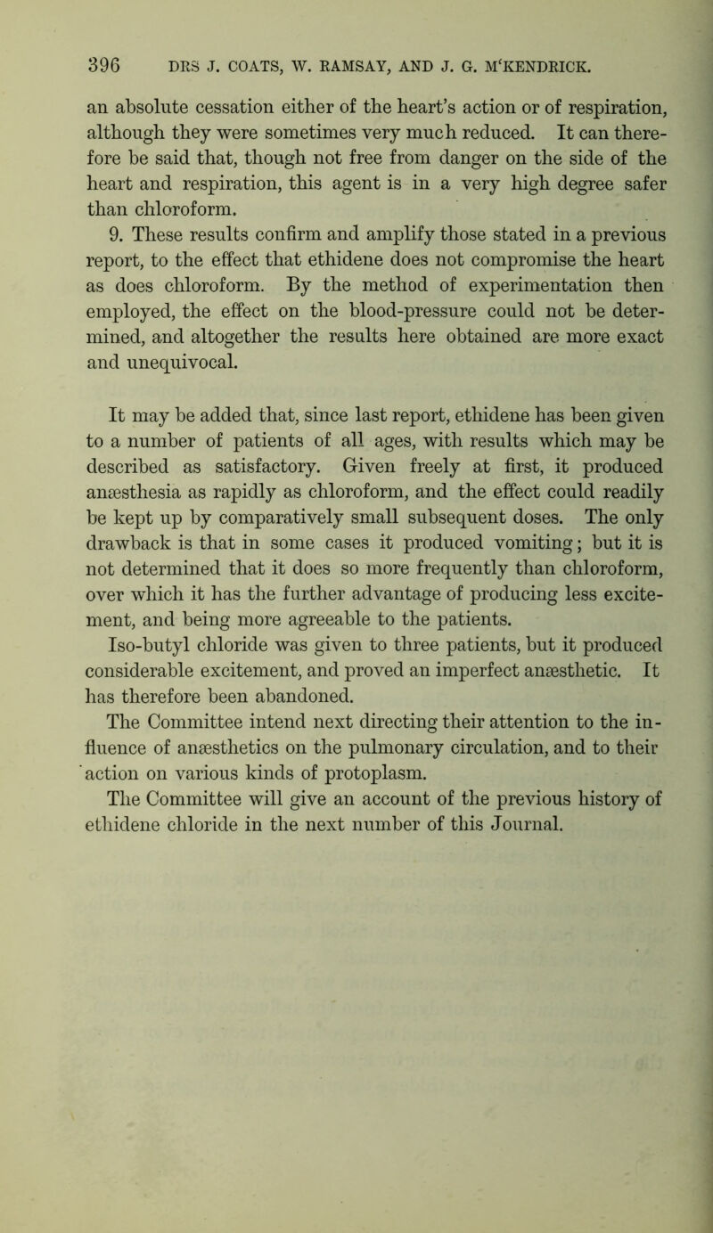 an absolute cessation either of the heart’s action or of respiration, although they were sometimes very much reduced. It can there- fore be said that, though not free from danger on the side of the heart and respiration, this agent is in a very high degree safer than chloroform. 9. These results confirm and amplify those stated in a previous report, to the effect that ethidene does not compromise the heart as does chloroform. By the method of experimentation then employed, the effect on the blood-pressure could not be deter- mined, and altogether the results here obtained are more exact and unequivocal. It may be added that, since last report, ethidene has been given to a number of patients of all ages, with results which may be described as satisfactory. Given freely at first, it produced anaesthesia as rapidly as chloroform, and the effect could readily be kept up by comparatively small subsequent doses. The only drawback is that in some cases it produced vomiting; but it is not determined that it does so more frequently than chloroform, over which it has the further advantage of producing less excite- ment, and being more agreeable to the patients. Iso-butyl chloride was given to three patients, but it produced considerable excitement, and proved an imperfect anaesthetic. It has therefore been abandoned. The Committee intend next directing their attention to the in- fluence of anaesthetics on the pulmonary circulation, and to their action on various kinds of protoplasm. The Committee will give an account of the previous history of ethidene chloride in the next number of this Journal.