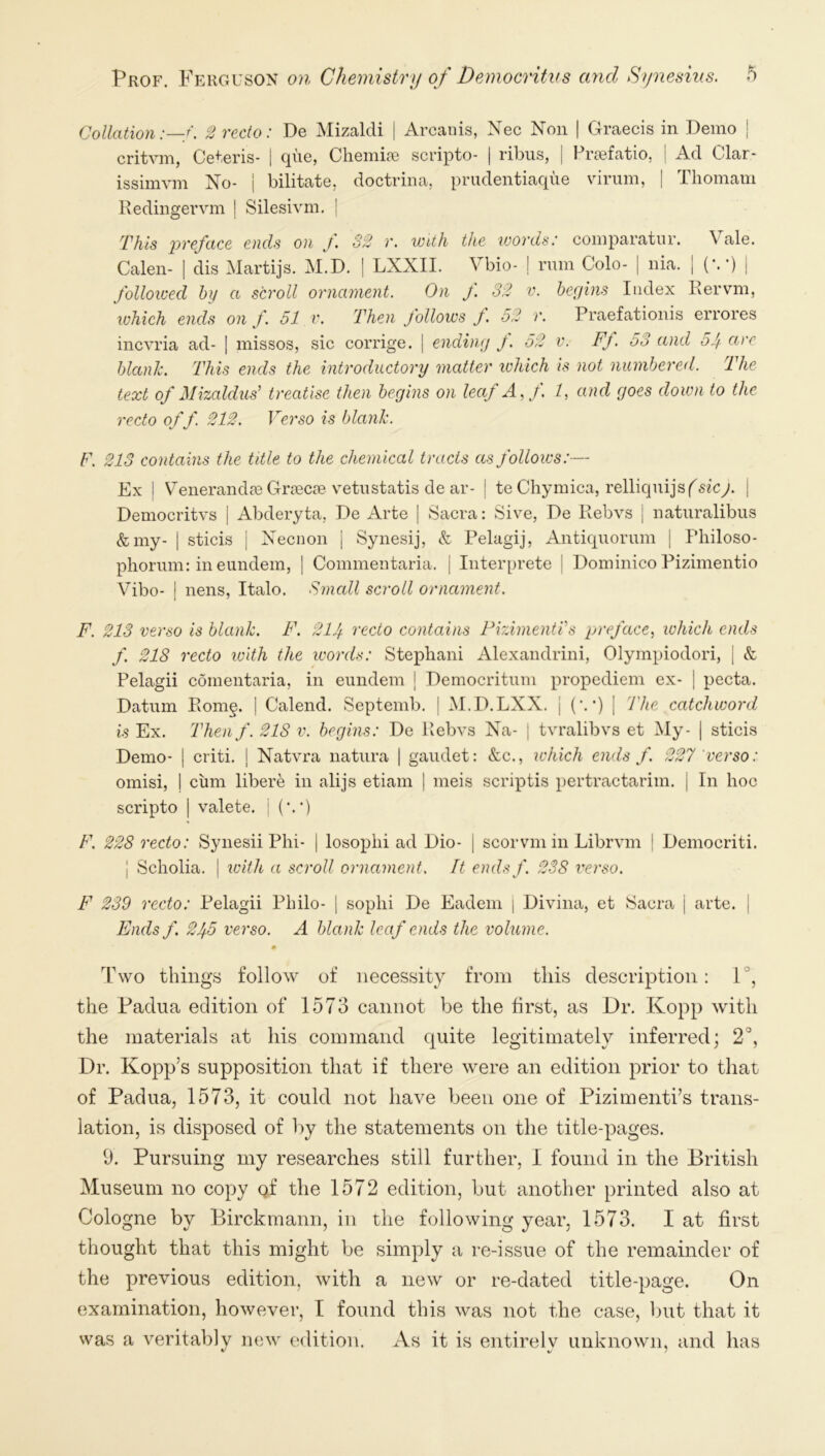 Collation2 recto: De MizalcU | Arcaiiis, Nec Non | Clraecis in Demo j critvm, Ceteris- 1 qiie, Cheiniae scripto- | ribus, | Preefatio, j Ad Clar- issimvm No- j bilitate, doctrina, prudentiaqiie virum, [ Thoinam Redingervm | Silesivm. | This preface ends on f. 32 r. with the words: comparatnr, Calen- nia. Vale. (•••) I dis Martijs. M.D. | LXXII. \bio- | rum Colo- followed hy a scroll ornament. On /. 32 v. begins Index Kervm, tvhich ends on f. 51 v. Then follows f 52 r. Praefationis errores incvria ad- [ missos, sic corrige. | ending J. 52 v. Ff. 53 and 55 arc blank. This ends the introductory matter ichich is not numbered. The text of MizalduF treatise then begins on leaf A^f. /, and goes down to the recto of f. 212. Verso is blank. F. 213 contains the title to the chemical tracts as follows:— Ex I V^enerandjB Grtecje vetiistatis de ar- | te Chymica, relliquijsf^sicy. ] Democritvs j Abderyta, De Arte ] vSacra: Sive, De Kebvs i natnralibus &my- I sticis i Necnon j Synesij, & Pelagij, Antiquorum | Fliiloso- phorum: in eundem, ] Commentaria. j Interprete j Dominico Pizimentio Vibo- ! liens, Italo. Small scroll ornament. F. 213 verso is blank. F. 214 recto contains Pizimenti's preface^ which ends f 218 recto with the icords: Stepbani Alexandrini, Olympiodori, | & Pelagii comentaria, in eundem | Democritum propediem ex- | pecta. Datum Pvomg. | Calend. Septemb. | M.D.LXX. j (•. •) [ The catchword is Ex. Thenf. 218 v. begins: De Pvebvs Na- | tvralibvs et My- | sticis Demo- I criti. j Natvra natura | gaudet: &c., ichich ends f. 227 verso: omisi, i cum libere in alijs etiam | meis scriptis pertractarim. j In hoc scripto I valete. i (•.•) F. 228 recto: Synesii Phi- | losophi ad Dio- | scorvm in Librvm | Democriti. I Scholia. I with a scroll ornament. It endsf. 238 verso. F 239 recto: Pelagii Philo- | sophi De Eadem | Divina, et Sacra 1 arte. | Ends f 245 verso. A blank leaf ends the volume. 0 Two things follow of necessity from this description: 1°, the Padua edition of 1573 cannot be the first, as Dr. Kopp with the materials at his command quite legitimately inferred; 2°, Dr. Kopp’s supposition that if there were an edition prior to that of Padua, 1573, it could not have been one of Pizimenti’s trans- lation, is disposed of by the statements on the title-pages. 9. Pursuing my researches still further, I found in the British Museum no copy gf the 1572 edition, but another printed also at Cologne by Birckmann, in the following year, 1573. I at first thought that this might be simply a re-issue of the remainder of the previous edition, with a new or re-dated title-page. On examination, however, I found this was not the case, but that it was a veritably now edition. As it is entirely unknown, and has