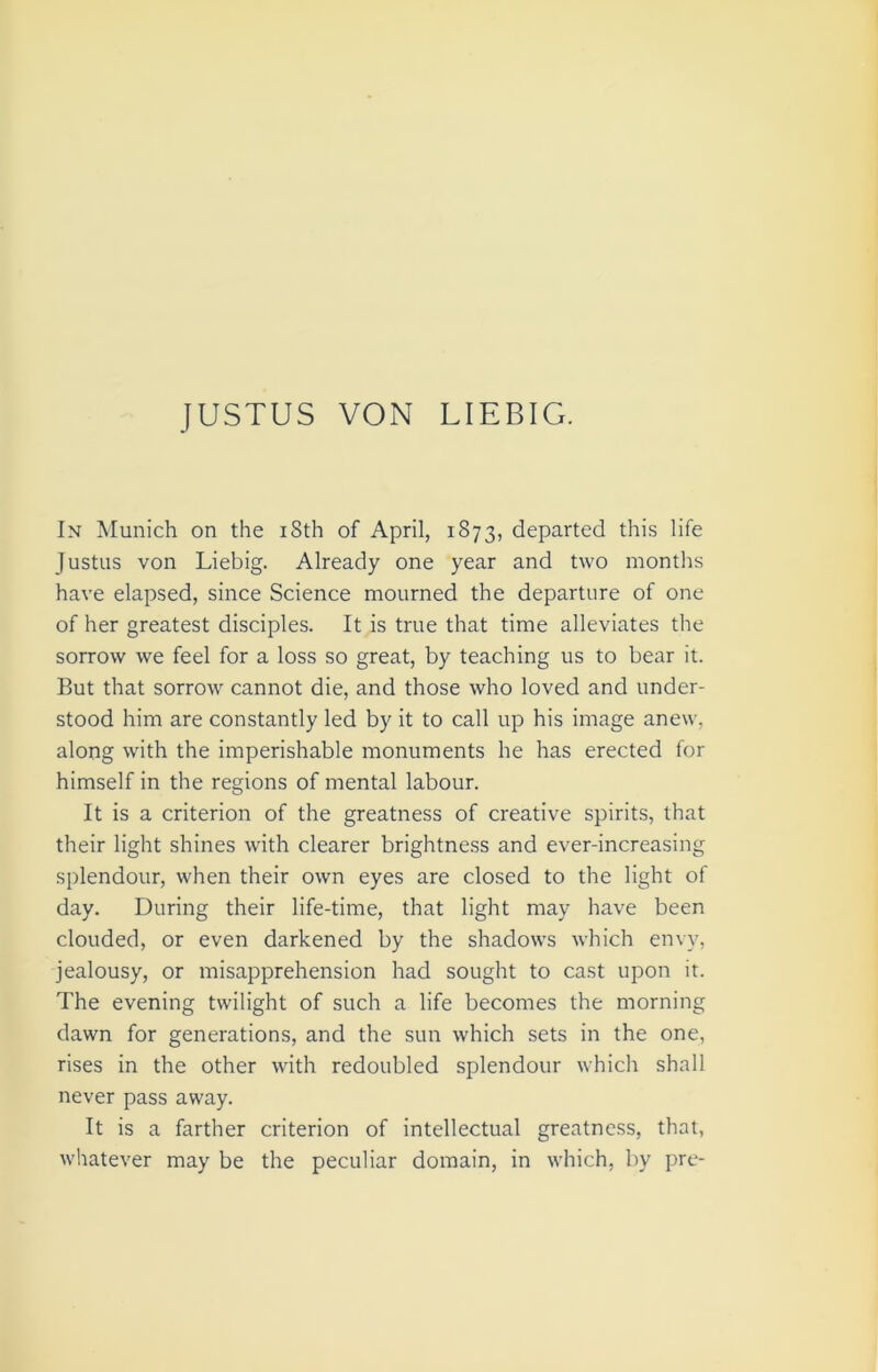 In Munich on the iSth of April, 1873, departed this life Justus von Liebig. Already one year and two months have elapsed, since Science mourned the departure of one of her greatest disciples. It is true that time alleviates the sorrow we feel for a loss so great, by teaching us to bear it. But that sorrow cannot die, and those who loved and under- stood him are constantly led by it to call up his image anew, along with the imperishable monuments he has erected for himself in the regions of mental labour. It is a criterion of the greatness of creative spirits, that their light shines with clearer brightness and ever-increasing splendour, when their own eyes are closed to the light of day. During their life-time, that light may have been clouded, or even darkened by the shadows which envy, jealousy, or misapprehension had sought to cast upon it. The evening twilight of such a life becomes the morning dawn for generations, and the sun which sets in the one, rises in the other with redoubled splendour which shall never pass away. It is a farther criterion of intellectual greatness, that, whatever may be the peculiar domain, in which, by pre-