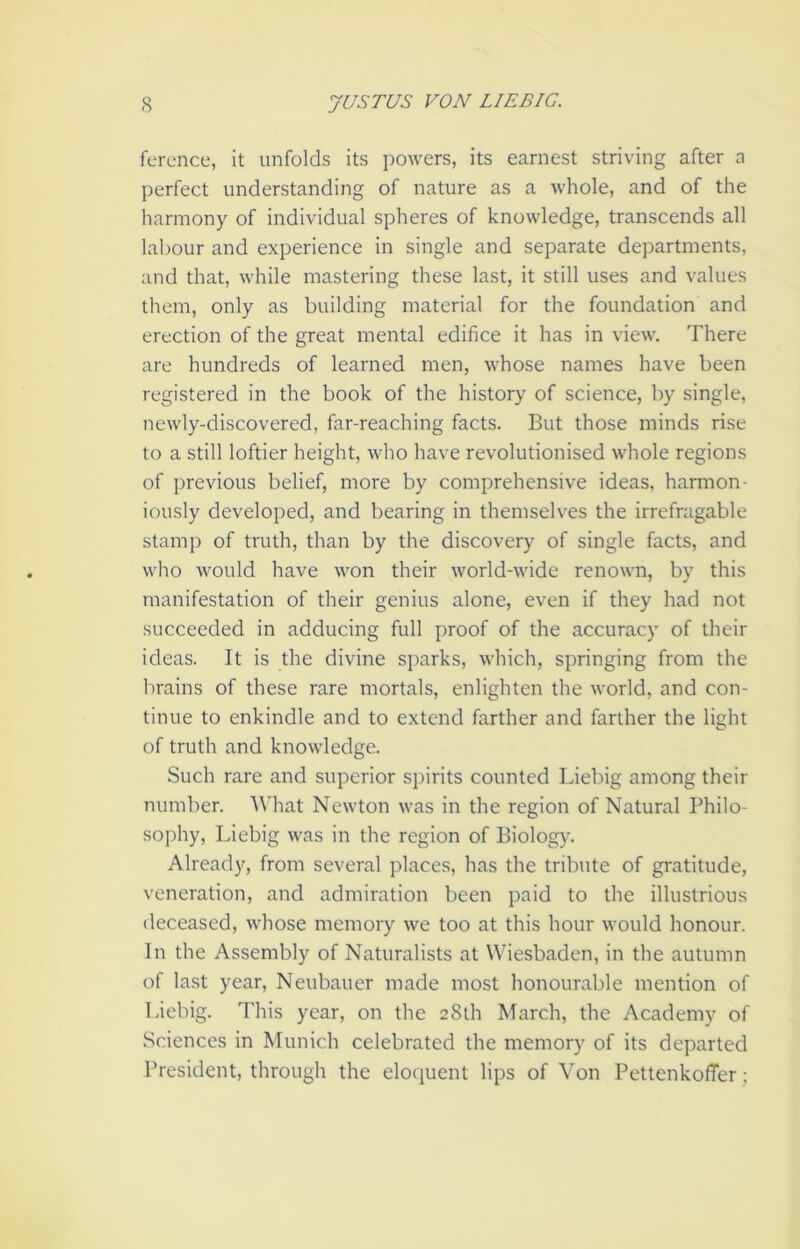 ference, it unfolds its powers, its earnest striving after a perfect understanding of nature as a whole, and of the harmony of individual spheres of knowledge, transcends all labour and experience in single and separate departments, and that, while mastering these last, it still uses and values them, only as building material for the foundation and erection of the great mental edifice it has in view. There are hundreds of learned men, whose names have been registered in the book of the history of science, by single, newly-discovered, far-reaching facts. But those minds rise to a still loftier height, who have revolutionised whole regions of previous belief, more by comprehensive ideas, harmon- iously developed, and bearing in themselves the irrefragable stamp of truth, than by the discovery of single facts, and who would have won their world-wide renown, by this manifestation of their genius alone, even if they had not succeeded in adducing full proof of the accuracy of their ideas. It is the divine sparks, which, springing from the brains of these rare mortals, enlighten the world, and con- tinue to enkindle and to extend farther and farther the light of truth and knowledge. Such rare and superior spirits counted Liebig among their number. What Newton was in the region of Natural Philo- sophy, Liebig was in the region of Biology. Already, from several places, has the tribute of gratitude, veneration, and admiration been paid to the illustrious deceased, whose memory we too at this hour would honour. In the Assembly of Naturalists at Wiesbaden, in the autumn of last year, Neubauer made most honourable mention of Liebig. This year, on the 28th March, the Academy of Sciences in Munich celebrated the memory of its departed President, through the eloquent lips of Von PettenkolTer;