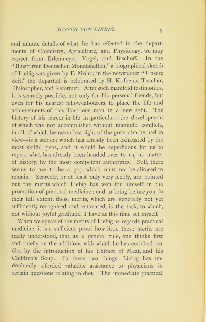 and minute details of what he has effected in the depart- ments of Chemistry, Agriculture, and Physiology, we may expect from Erlenmeyer, Vogel, and Bischoff. In the “Illustrirten Deutschen Monatsheften,” a biographical sketch of Liebig was given by F. Mohr ; in the newspaper “ Unsere Zeit,” the departed is celebrated by H. Kolbe as Teacher, Philosopher, and Reformer. After such manifold testimonies, it is scarcely possible, not only for his personal friends, but even for his nearest fellow-labourers, to place the life and achievements of this illustrious man in a new light. The history of his career in life in particular—the development of which was not accomplished without manifold conflicts, in all of which he never lost sight of the great aim he had in view—is a subject which has already been exhausted by the most skilful pens, and it would be superfluous for us to repeat what has already been handed over to us, as matter of history, by the most competent authorities. Still, there seems to me to be a gap, which must not be allowed to remain. Scarcely, or at least only very feebly, are pointed out the merits which Liebig has won for himself in the promotion of practical medicine; and to bring before you, in their full extent, these merits, which are generally not yet sufficiently recognised and estimated, is the task, to which, not without joyful gratitude, I have at this time set myself. When we speak of the merits of Liebig as regards practical medicine, it is a sufficient proof how little these merits are really understood, that, as a general rule, one thinks first and chiefly on the additions with which he has enriched our diet by the introduction of his Extract of Meat, and his Children’s Soup. In these two things, Liebig has un- doubtedly afforded valuable assistance to physicians in certain questions relating to diet. The immediate practical