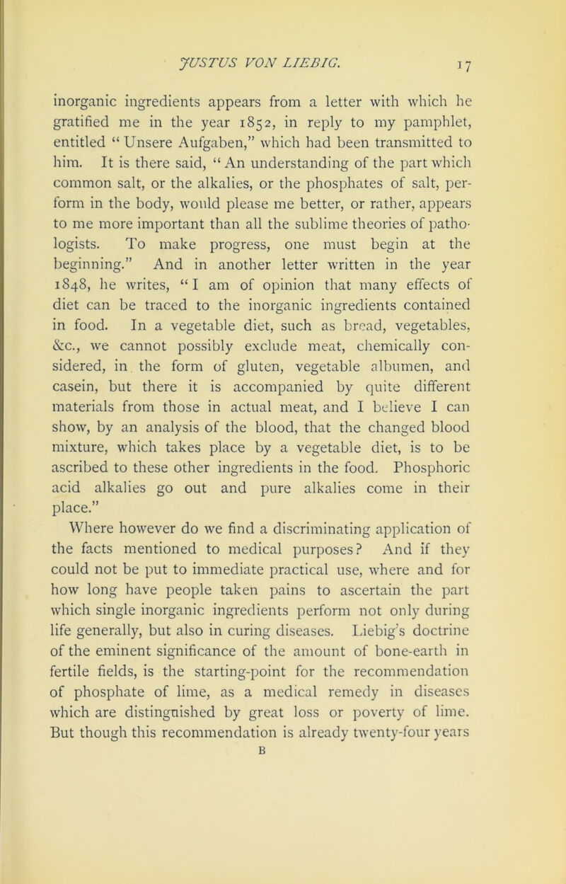 inorganic ingredients appears from a letter with which he gratified me in the year 1852, in reply to my pamphlet, entitled “Unsere Aufgaben,” which had been transmitted to him. It is there said, “An understanding of the part which common salt, or the alkalies, or the phosphates of salt, per- form in the body, would please me better, or rather, appears to me more important than all the sublime theories of patho- logists. To make progress, one must begin at the beginning.” And in another letter written in the year 1848, lie writes, “I am of opinion that many effects of diet can be traced to the inorganic ingredients contained in food. In a vegetable diet, such as bread, vegetables, &c., we cannot possibly exclude meat, chemically con- sidered, in the form of gluten, vegetable albumen, and casein, but there it is accompanied by quite different materials from those in actual meat, and I believe I can show, by an analysis of the blood, that the changed blood mixture, which takes place by a vegetable diet, is to be ascribed to these other ingredients in the food. Phosphoric acid alkalies go out and pure alkalies come in their place.” Where however do we find a discriminating application of the facts mentioned to medical purposes? And if they could not be put to immediate practical use, where and for how long have people taken pains to ascertain the part which single inorganic ingredients perform not only during life generally, but also in curing diseases. Liebig's doctrine of the eminent significance of the amount of bone-earth in fertile fields, is the starting-point for the recommendation of phosphate of lime, as a medical remedy in diseases which are distinguished by great loss or poverty of lime. But though this recommendation is already twenty-four years B
