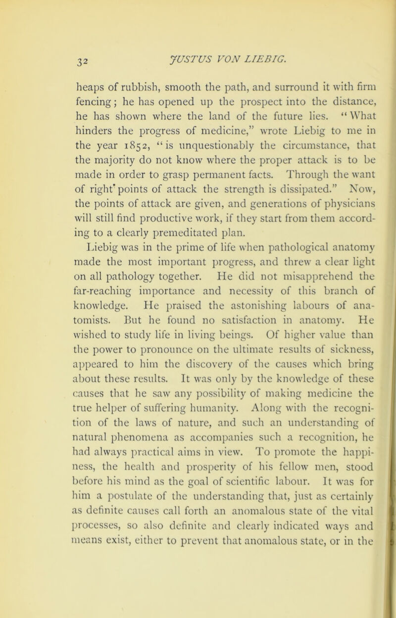 heaps of rubbish, smooth the path, and surround it with firm fencing; he has opened up the prospect into the distance, he has shown where the land of the future lies. “ What hinders the progress of medicine,” wrote Liebig to me in the year 1852, “is unquestionably the circumstance, that the majority do not know where the proper attack is to be made in order to grasp permanent facts. Through the want of right’points of attack the strength is dissipated.” Now, the points of attack are given, and generations of physicians will still find productive work, if they start from them accord- ing to a clearly premeditated plan. Liebig was in the prime of life when pathological anatomy made the most important progress, and threw a clear light on all pathology together. He did not misapprehend the far-reaching importance and necessity of this branch of knowledge. He praised the astonishing labours of ana- tomists. But he found no satisfaction in anatomy. He wished to study life in living beings. Of higher value than the power to pronounce on the ultimate results of sickness, appeared to him the discovery of the causes which bring about these results. It was only by the knowledge of these causes that he saw any possibility of making medicine the true helper of suffering humanity. Along with the recogni- tion of the laws of nature, and such an understanding of natural phenomena as accompanies such a recognition, he had always practical aims in view. To promote the happi- ness, the health and prosperity of his fellow men, stood before his mind as the goal of scientific labour. It was for him a postulate of the understanding that, just as certainly as definite causes call forth an anomalous state of the vital processes, so also definite and clearly indicated ways and means exist, either to prevent that anomalous state, or in the