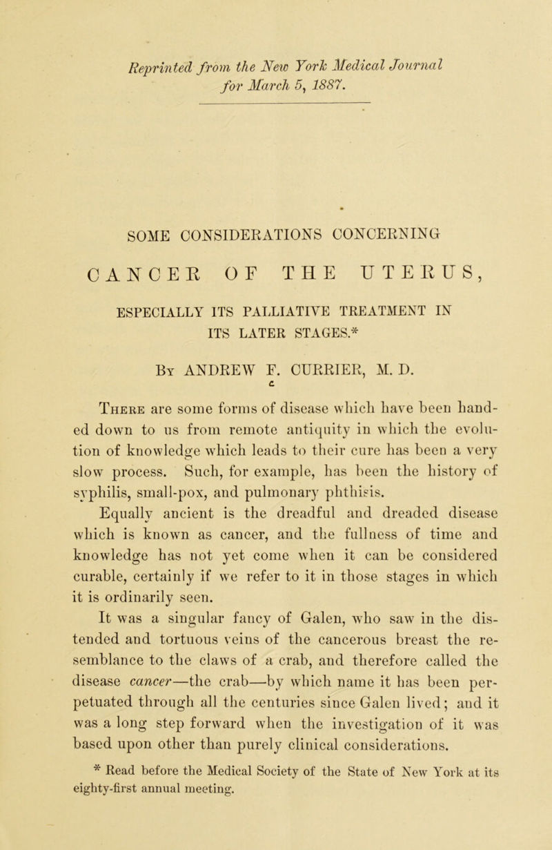 Reprinted from the New York Medical Journal for March 5, 1887. SOME CONSIDERATIONS CONCERNING CANCEE OF THE UTEKUS, ESPECIALLY ITS PALLIATIVE TREATMENT IN ITS LATER STAGES* By ANDREW E. CURRIER, M. I). C There are some forms of disease wliicli have been liand- ed down to ns from remote antiquity in which the evolu- tion of knowledge which leads to their cure lias been a very slow process. Such, for example, has been the history of syphilis, small-pox, and pulmonary phthisis. Equally ancient is the dreadful and dreaded disease which is known as cancer, and the fullness of time and knowledge has not yet come when it can be considered curable, certainly if we refer to it in those stages in which it is ordinarily seen. It was a singular fancy of Galen, who saw in the dis- tended and tortuous veins of the cancerous breast the re- semblance to the claws of a crab, and therefore called the disease cancer—the crab—by which name it has been per- petuated through all the centuries since Galen lived; and it was a long step forward when the investigation of it was based upon other than purely clinical considerations. * Read before the Medical Society of the State of New York at its eighty-first annual meeting.