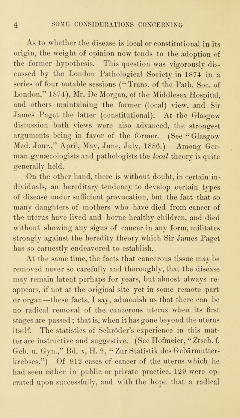 As to wlietlier the disease is local or constitutional in its origin, the weight of opinion now tends to the adoption of the former hypotliesis. This question was vigorously dis- cussed by the London Pathological Society in 1874 in a series of four notable sessions (“ Trans, of the Path. Soc. of London,” 1874), Mr. l)e Morgan, of the Middlesex Hospital, and others maintaining the former (local) view, and Sir James 1‘aget the latter (constitutional). At the Glasgow discussion both views were also advanced, the strongest arguments being in favor of the former. (See “ Glasgow Med. Jour.,” April, May, June, July, 1886.) Among Ger- man gynecologists and pathologists the local theory is quite generally held. On the other hand, there is without doubt, in certain in- dividuals, an hereditary tendency to develop certain types of disease under sufficient provocation, but the fact that so many daughters of mothers who have died from cancer of the uterus have lived and borne healthy children, and died without showing any signs of cancer in any form, militates strongly against the heredity theory which Sir James Paget has so earnestly endeavored to establish. At the same time, the facts that cancerous tissue may be removed never so carefully and thoroughly, that the disease may remain latent perhaps for years, but almost always re- appears, if not at the original site yet in some remote part or organ—these facts, I say, admonish us that there (?an be no radical removal of the cancerous uterus when its first stages are passed ; that is, when it has gone beyond the uterus itself. The statistics of Schroder’s experience in this mat- ter are instructive and suggestive. (See Hofrneier, “Ztsch. f. Geb. u. Gym,” Bd. x, II. 2, “ Zur Statistik des Gebarmutter- krebses.”) Of 812 cases of cancer of the uterus which he had seen either in public or private practice, 129 were op- erated upon successfully, and with the hope that a radical