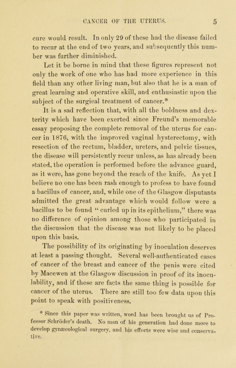 cure would result. In only 29 of these had the disease failed to recur at the end of two years, and subsequently this num- ber was further diminished. Let it be borne in mind that these figures represent not only the work of one who has had more experience in this field than any other living man, but also that he is a man of great learning and operative skill, and entliusiastic upon the subject of the surgical treatment of cancer.'^ It is a sad reflection that, with all the boldness and dex- terity which have been exerted since Freund’s memorable essay proposing the complete removal of the uterus for can- cer in 1876, with the improved vaginal hysterectomy, with resection of the rectum, bladder, ureters, and pelvic tissues, the disease will persistently recur unless, as has already been stated, the operation is performed before the advance guard, as it were, has gone beyond the reach of the knife. As yet I believe no one has been rash enough to profess to have found a bacillus of cancer, and, while one of the Glasgow disputants admitted the great advantage which would follow were a bacillus to be found “ curled up in its epithelium,” there was no difference of opinion among those who participated in the discussion that the disease was not likely to be placed upon this basis. The possibility of its originating by inoculation deserves at least a passing thought. Several well-authenticated cases of cancer of the breast and cancer of the penis were cited by Macewen at the Glasgow discussion in proof of its inocu- lability, and if these are facts the same thing is possible for cancer of the uterus. There are still too few data upon this point to speak with positiveness. * Since this paper was written, word has been brought us of Pro- fessor Schroder’s death. No man of his generation had done more to develop gynascological surgery, and his efforts were wise and conserva- tive.