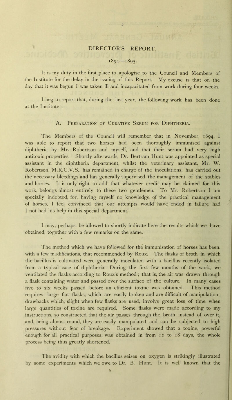 DIRECTOR’S REPORT. 1894—1895. o It is my duty in the first place to apologise to the Council and Members of the Institute for the delay in the issuing of this Report. My excuse is that on the day that it was begun I was taken ill and incapacitated from work during four weeks. I beg to report that, during the last year, the following work has been done at the Institute :— A. Preparation of Curative Serum for Diphtheria. The Members of the Council will remember that in November, 1894, ^ was able to report that two horses had been thoroughly immunised against diphtheria by Mr. Robertson and myself, and that their serum had very high antitoxic properties. Shortly afterwards. Dr. Bertram Hunt was appointed as special assistant in the diphtheria department, whilst the veterinary assistant, Mr. W. Robertson, M.R.C.V.S., has remained in charge of the inoculations, has carried out the necessary bleedings and has generally supervised the management of the stables and horses. It is only right to add that whatever credit may be claimed for this work, belongs almost entirely to these two gentlemen. To Mr. Robertson I am specially indebted, for, having myself no knowledge of the practical management of horses, I feel convinced that our attempts would have ended in failure had I not had his help in this special department. I may, perhaps, be allowed to shortly indicate here the results which we have obtained, together with a few remarks on the same. The method which we have followed for the immunisation of horses has been, with a few modifications, that recommended by Roux. The flasks of broth in which the bacillus is cultivated were generally inoculated with a bacillus recently isolated from a typical case of diphtheria. During the first few months of the work, we ventilated the flasks according to Roux’s method ; that is, the air was drawn through a flask containing water and passed over the surface of the culture. In many cases five to six weeks passed before an efficient toxine was obtained. This method requires large flat flasks, which are easily broken and are difficult of manipulation ; drawbacks which, slight when few flasks are used, involve great loss of time when large quantities of toxine are required. Some flasks were made according to my instructions, so constructed that the air passes through the broth instead of over it, and, being almost round, they are easily manipulated and can be subjected to high pressures without fear of breakage. Experiment showed that a toxine, powerful enough for all practical purposes, was obtained in from 12 to 18 days, the whole process being thus greatly shortened. The avidity with which the bacillus seizes on oxygen is strikingly illustrated by some experiments which we owe to Dr. B. Hunt. It is well known that the