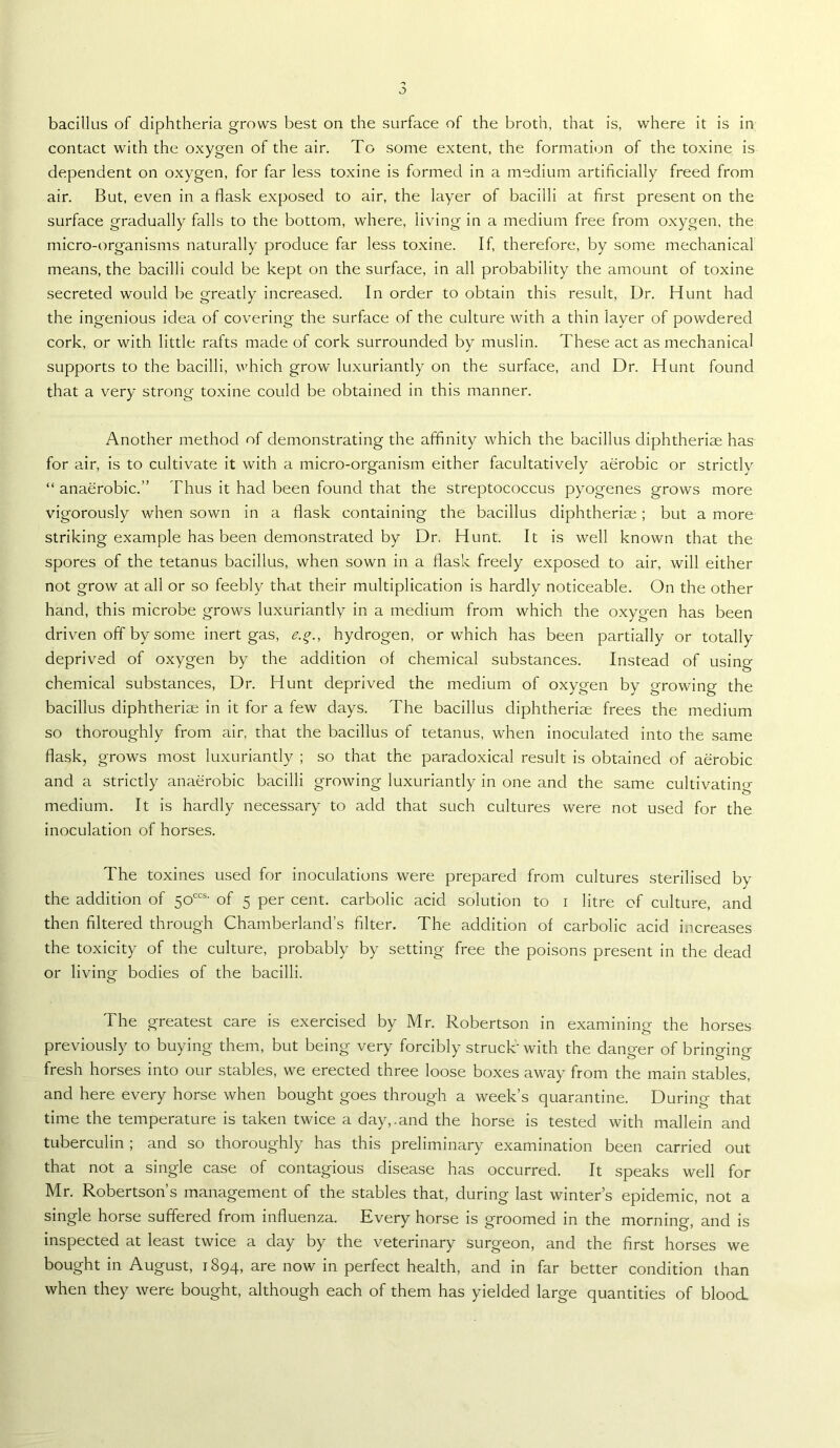contact with the oxygen of the air. To some extent, the formation of the toxine is dependent on oxygen, for far less toxine is formed in a medium artificially freed from air. But, even in a flask exposed to air, the layer of bacilli at first present on the surface gradually falls to the bottom, where, living in a medium free from oxygen, the micro-organisms naturally produce far less toxine. If, therefore, by some mechanical means, the bacilli could be kept on the surface, in all probability the amount of toxine secreted would be greatly increased. In order to obtain this result. Dr. Hunt had the ingenious idea of covering the surface of the culture with a thin layer of powdered cork, or with little rafts made of cork surrounded by muslin. These act as mechanical supports to the bacilli, which grow luxuriantly on the surface, and Dr. Hunt found that a very strong toxine could be obtained in this manner. Another method of demonstrating the affinity which the bacillus diphtheriae has for air, is to cultivate it with a micro-organism either facultatively aerobic or strictly “ anaerobic.” Thus it had been found that the streptococcus pyogenes grows more vigorously when sown in a flask containing the bacillus diphtheria;; but a more striking example has been demonstrated by Dr, Hunt. It is well known that the spores of the tetanus bacillus, when sown in a flask freely exposed to air, will either not grow at all or so feebly that their multiplication is hardly noticeable. On the other hand, this microbe grows luxuriantly in a medium from which the oxygen has been driven off by some inert gas, e.^., hydrogen, or which has been partially or totally deprived of oxygen by the addition of chemical substances. Instead of using chemical substances. Dr. Hunt deprived the medium of oxygen by growing the bacillus diphtheria; in it for a few days. The bacillus diphtheriae frees the medium so thoroughly from air, that the bacillus of tetanus, when inoculated into the same flask, grows most luxuriantly ; so that the paradoxical result is obtained of aerobic and a strictly anaerobic bacilli growing luxuriantly in one and the same cultivatino- medium. It is hardly necessary to add that such cultures were not used for the inoculation of horses. The toxines used for inoculations were prepared from cultures sterilised by the addition of 50'^“' of 5 per cent, carbolic acid solution to i litre of culture, and then filtered through Chamberland’s filter. The addition of carbolic acid increases the toxicity of the culture, probably by setting free the poisons present in the dead or living bodies of the bacilli. The greatest care is exercised by Mr. Robertson in examining the horses previously to buying them, but being very forcibly struck' with the dang-er of brino-incr fresh horses into our stables, we erected three loose boxes away from the main stables, and here every horse when bought goes through a week’s quarantine. During that time the temperature is taken twice a day,.and the horse is tested with mallein and tuberculin ; and so thoroughly has this preliminary examination been carried out that not a single case of contagious disease has occurred. It speaks well for Mr. Robertson’s management of the stables that, during last winter’s epidemic, not a single horse suffered from influenza. Every horse is groomed in the morning, and is inspected at least twice a day by the veterinary surgeon, and the first horses we bought in August, 1894, are now in perfect health, and in far better condition than when they were bought, although each of them has yielded large quantities of blood.