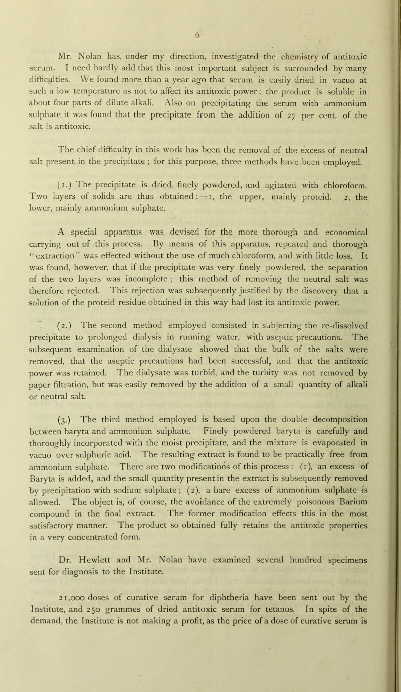 Mr. Nolan has, under my direction, investigated the chemistry of antitoxic serum. I need hardly add that this most important subject is surrounded by many difficulties. We found more than a year ago that serum is easily dried in vacuo at such a low temperature as not to affect its antitoxic power; the product is soluble in about four parts of dilute alkali. Also on precipitating the serum with ammonium sulphate it was found that the precipitate from the addition of 27 per cent, of the salt is antitoxic. The chief difficulty in this work has been the removal of the excess of neutral salt present in the precipitate ; for this purpose, three methods have been employed. (i.) The precipitate is dried, finely powdered, and agitated with chloroform. Two layers of solids are thus obtained: — i, the upper, mainly proteid. 2, the lower, mainly ammonium sulphate. A special apparatus was devised for the more thorough and economical carrying out of this process. By means of this apparatus, repeated and thorough “ extraction” was effected without the use of much chloroform, and with little loss. It was found, however, that if the precipitate was very finely powdered, the separation of the two layers was incomplete ; this method of removing the neutral salt was therefore rejected. This rejection was subsequently justified by the discovery that a solution of the proteid residue obtained in this way had lost its antitoxic power. (2.) The second method employed consisted in subjecting the re-dissolved precipitate to prolonged dialysis in running water, with aseptic precautions. The subsequent examination of the dialysate showed that the bulk of the salts were removed, that the aseptic precautions had been successful, and that the antitoxic power was retained. 'Phe dialysate was turbid, and the turbity was not removed by paper filtration, but was easily removed by the addition of a small quantity of alkali or neutral salt. (3.) The third method employed is based upon the double decomposition between baryta and ammonium sulphate. Finely powdered baryta is carefully and thoroughly incorporated with the moist precipitate, and the mixture is evaporated in vacuo over sulphuric acid. The resulting extract is found to be practically free from ammonium sulphate. There are two modifications of this process : (i), an excess of Baryta is added, and the small quantity present in the extract is subsequently removed by precipitation with sodium sulphate ; (2), a bare excess of ammonium sulphate is allowed. The object is, of course, the avoidance of the extremely poisonous Barium compound in the final extract. The former modification effects this in the most satisfactory manner. The product so obtained fully retains the antitoxic properties in a very concentrated form. Dr. Hewlett and Mr. Nolan have examined several hundred specimens sent for diagnosis to the Institute. 21,000 doses of curative serum for diphtheria have been sent out by the Institute, and 250 grammes of dried antitoxic serum for tetanus. In spite of the demand, the Institute is not making a profit, as the price of a dose of curative serum is