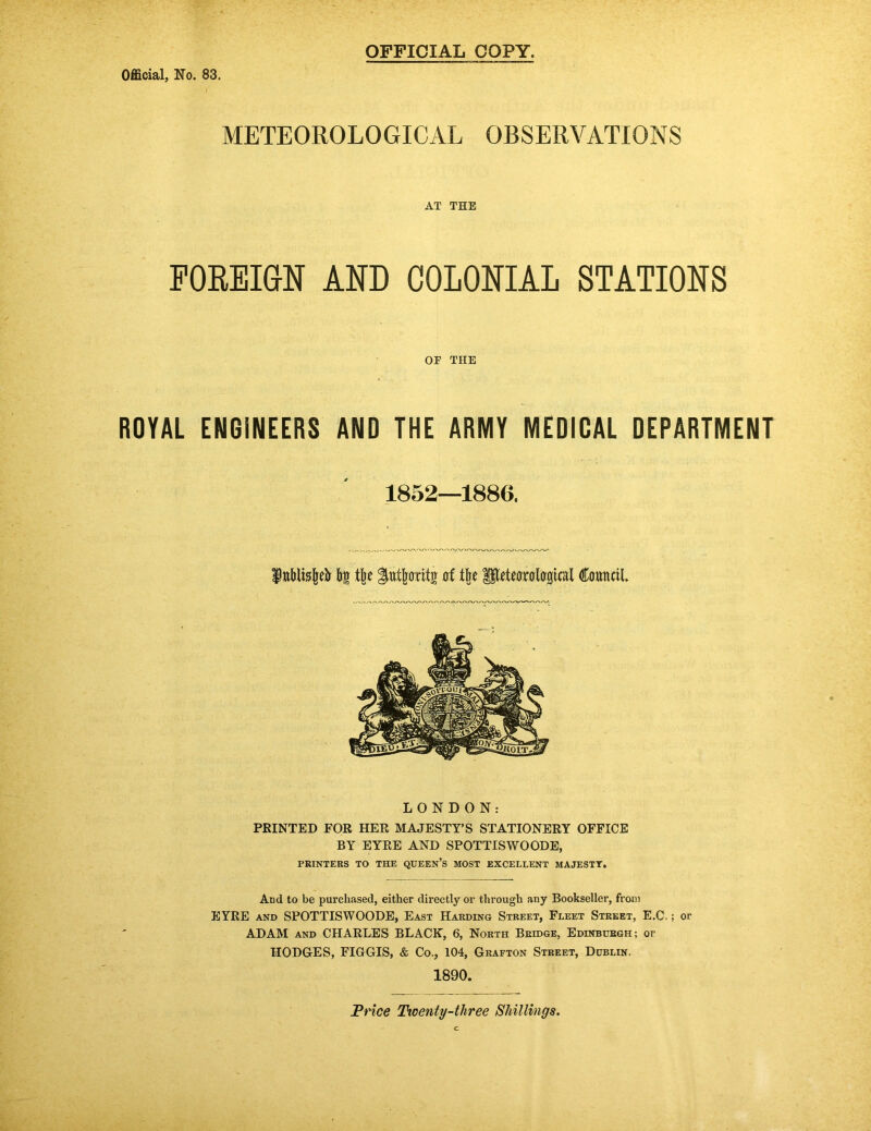 OFFICIAL COPY, METEOROLOGICAL OBSERVATIONS AT THE FOREIGN AND COLONIAL STATIONS OF THE ROYAL ENGINEERS AND THE ARMY MEDICAL DEPARTMENT 1852—1886. bn t^e ^utbaritg Council. LONDON: PRINTED FOR HER MAJESTY’S STATIONERY OFFICE BY EYRE AND SPOTTISWOODE, PRINTERS TO THE QUEEN’S MOST EXCELLENT MAJESTT. And to be purchased, either directly or through any Bookseller, from EYRE AND SPOTTISWOODE, East Harding Street, Fleet Street, E.C. ; or ADAM AND CHARLES BLACK, 6, North Bridge, Edinburgh; or HODGES, FIGGIS, & Co., 104, Grafton Street, Dublin. 1890. Price Ttoenty-three Shillings.