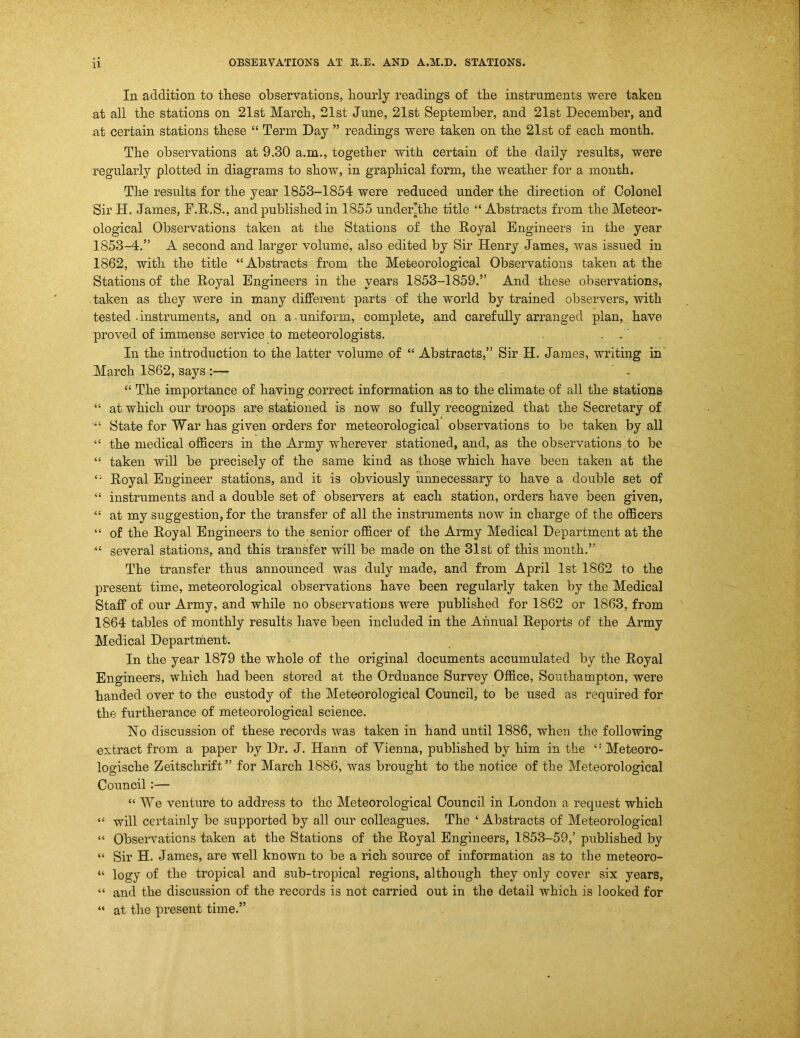 In addition to these observations, hourly readings of the instruments were taken at all the stations on 21st March, 21st June, 21st September, and 21st December, and at certain stations these “ Term Day ” readings were taken on the 21st of each month. The observations at 9.30 a.m., together with certain of the daily results, were regularly plotted in diagrams to show, in graphical form, the weather for a month. The results for the year 1853-1854 were reduced under the direction of Colonel Sir H. James, F.E.S., and published in 1855 under’the title “ Abstracts from the Meteor- ological Observations taken at the Stations of the Royal Engineers in the year 1853-4.” A second and larger volume, also edited by Sir Henry James, was issued in 1862, with the title “Abstracts from the Meteorological Observations taken at the Stations of the Royal Engineers in the years 1853-1859.” And these observations, taken as they were in many different parts of the world by trained observers, with tested .instruments, and on a.uniform, complete, and carefully arranged plan, have proved of immense service to meteorologists. , . ‘ In the introduction to the latter volume of “ Abstracts,” Sir H. James, writing in March 1862, says :— ' . “ The importance of having correct information as to the climate of all the stations “ at which our troops are stationed is now so fully recognized that the Secretary of State for War has given orders for meteorological observations to be taken by all “ the medical oflBcers in the Army wherever stationed, and, as the observations to be “ taken will be precisely of the same kind as those which have been taken at the “ Royal Engineer stations, and it is obviously unnecessary to have a double set of “ instruments and a double set of observers at each station, orders have been given, “ at my suggestion, for the transfer of all the instruments now in charge of the oflBcers “ of the Royal Engineers to the senior oflBcer of the Army Medical Department at the “ several stations, and this transfer will be made on the 31st of this month.” The transfer thus announced was duly made, and from April 1st 1862 to the present time, meteorological observations have been regularly taken by the Medical Staff of our Army, and while no observations were published for 1862 or 1863, from 1864 tables of monthly results have been included in the Annual Reports of the Army Medical Department. In the year 1879 the whole of the original documents accumulated by the Royal Engineers, which had been stored at the Ordnance Survey Office, Southampton, were handed over to the custody of the Meteorological Council, to be used as required for the furtherance of meteorological science. No discussion of these records was taken in hand until 1886, when the following extract from a paper by Dr. J. Hann of Vienna, published by him in the “ Meteoro- logische Zeitschrift ” for March 1886, was brought to the notice of the Meteorological Council:— “ We venture to address to the Meteorological Council in London a request which “ will certainly be supported by all our colleagues. The ‘ Abstracts of Meteorological “ Observations taken at the Stations of the Royal Engineers, 1853-59,’ published by “ Sir H. James, are well known to be a rich source of information as to the meteoro- “ logy of the tropical and sub-tropical regions, although they only cover six years, “ and the discussion of the records is not carried out in the detail which is looked for “ at the present time.”