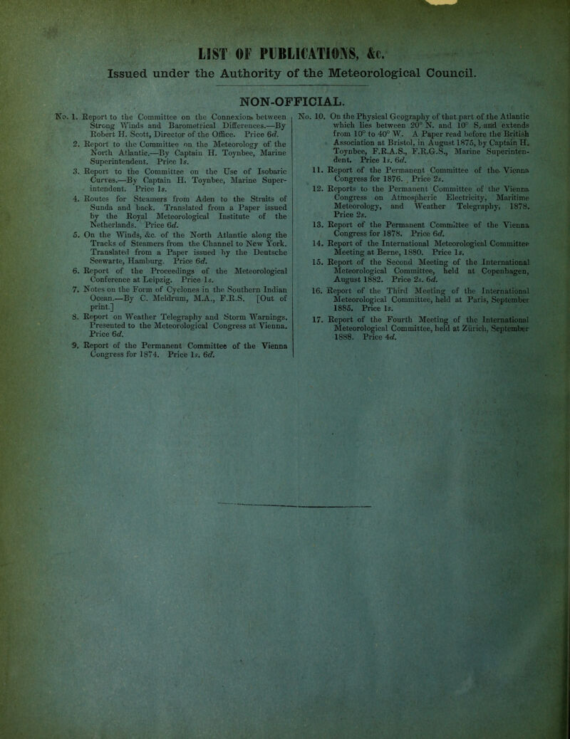 Issued under the Authority of the Meteorological Council. NON-OFFICIAL. 1. Report to the Committee on the Connexion* between Strong Winds and Barometrical DifEerences.—By Robert H. Scott, Director of the Office. Price 6c?. 2. Report to the Committee on the Meteorology of the North Atlantic.—By Captain H. Toynbee, Marine Superintendent. Price I5. Report to the Committee on the Use of Isobaric Curves.—By Captain H. Toynbee, Marine Super- intendent. Price Is. Routes for Steamers from Aden to the Straits of Sunda and back. Translated from a Paper issued by the Royal Meteorological Institute of the Netherlands. Price 6c?. On the Winds, &c. of the North Atlantic along the Tracks of Steamers from the Channel to New York. Translated from a Paper issued by the Deutsche Seewarte, Hamburg. Price 6d. 6. Report of the Proceedings of the Meteorological Conference at Leipzig. Price Is. 7. Notes on the Form of Cyclones in the Southern Indian Ocean.—By C. Meldrum, M.A., F.E.S. [Out of print.] 8. Report on Weather Telegraphy and Storm Warnings. Presented to the Meteorological Congress at Vienna. Price 6c?. S. Report of the Permanent Committee of the Vienna Congress for 1874, Price Is. 6c?. 3. 4. 5. No On the Physical Geography of that part of the Atlantic which lies between 20° N. and 10° S. and extends from 10° to 40° W. A Paper read before the British Association at Bristol, in August 1875, by Captain H. Toynbee, F.R.A.S., F.R.G.S., Marine Superinten- dent. Ihice Is. 6c?. 11. Report of the Permanent Committee of the- Vienna Congi’ess for 1876. . Price 2s. 12. Reports to the Permanent Committee of the Vienna Congress on Atmospheric Electricity, Maritime Meteorology, and Weather Telegraphy, 1878, Price 2s, 13. Report of the Permanent Committee of the Vienna Congress for 1878. Price 6c?. 14. Report of the International Meteorological Committee Meeting at Berne, 1880. Price Is. 15. Report of the Second Meeting of the International Meteorological Committee, held at Copenhagen, August 1882. Price 2s. 6ci. 16. Report of the Third Meeting of the International Meteorological Committee, held at Paris, September 1885. Price Is, 17. Report of the Fourth Meeting of the International Meteorological Committee, held at Zurich, September 1888. Price 4c?.