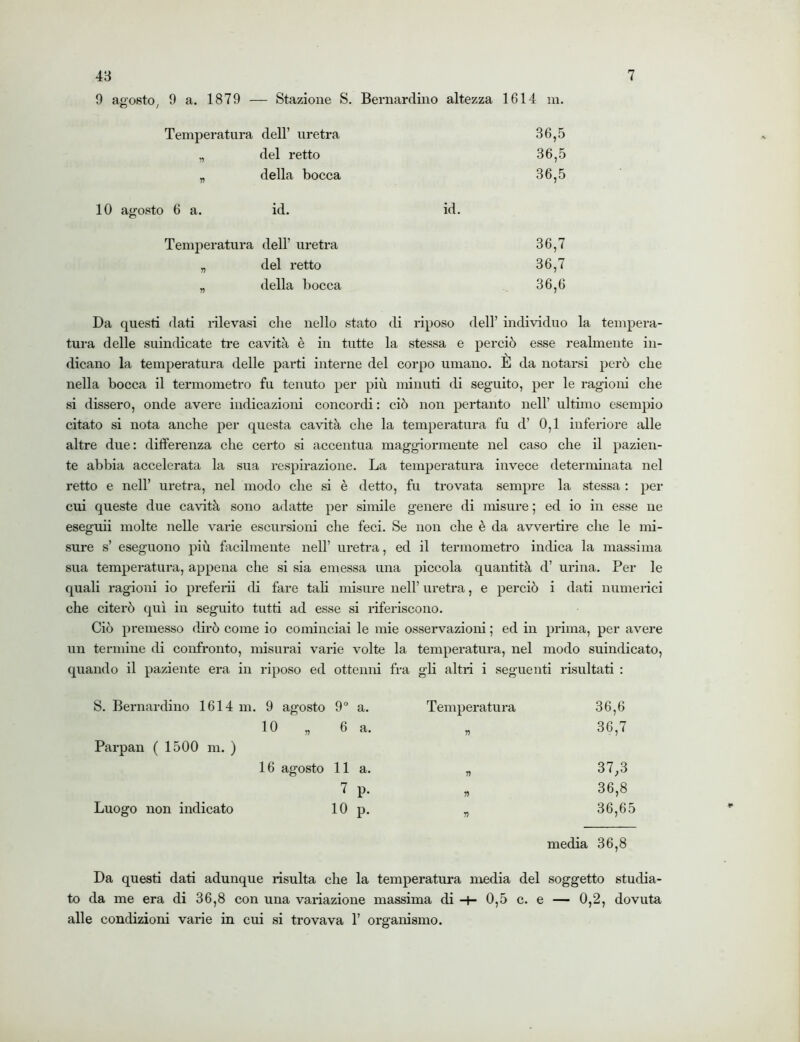 9 agosto, 9 a. 1879 Stazione S. Bernardino altezza 1614 m. Temperatura dell’ uretra 36,5 „ del retto 36,5 „ della bocca 36,5 10 agosto 6 a. id. id. Temperatura dell’ uretra 36,7 „ del retto 36,7 „ della bocca 36,6 Da questi dati rilevasi che nello stato di riposo dell’ individuo la tempera- tura delle suindicate tre cavità è in tutte la stessa e perciò esse realmente in- dicano la temperatura delle parti interne del corpo umano. È da notarsi però che nella bocca il termometro fu tenuto per più minuti di seguito, per le ragioni che si dissero, onde avere indicazioni concordi : ciò non pertanto nell’ ultimo esempio citato si nota anche per questa cavità che la temperatura fu d’ 0,1 inferiore alle altre due: differenza che certo si accentua maggiormente nel caso che il pazien- te abbia accelerata la sua respirazione. La temperatura invece determinata nel retto e nell’ uretra, nel modo che si è detto, fu trovata sempre la stessa : per cui queste due cavità sono adatte per simile genere di misure ; ed io in esse ne eseguii molte nelle varie escursioni che feci. Se non che è da avvertire che le mi- sure s’ eseguono più facilmente nell’ uretra, ed il termometro indica la massima sua temperatura, appena che si sia emessa una piccola quantità d’ urina. Per le quali ragioni io preferii di fare tali misure nell’ uretra, e perciò i dati numerici che citerò qui in seguito tutti ad esse si riferiscono. Ciò premesso dirò come io cominciai le mie osservazioni ; ed in prima, per avere un termine di confronto, misurai varie volte la temperatura, nel modo suindicato, quando il paziente era in riposo ed ottenni fra gli altri i seguenti risultati : S. Bernardino 1614 m. 9 agosto 9° a. Temperatura 36,6 io „ 6 a. n 36,7 Parpan ( 1500 m. ) 16 agosto 11 a. 1) 37,3 7 P- n 36,8 Luogo non indicato 10 P- r, 36,65 media 36,8 Da questi dati adunque risulta che la temperatura media del soggetto studia- to da me era di 36,8 con una variazione massima di 0,5 c. e — 0,2, dovuta alle condizioni varie in cui si trovava 1’ organismo.