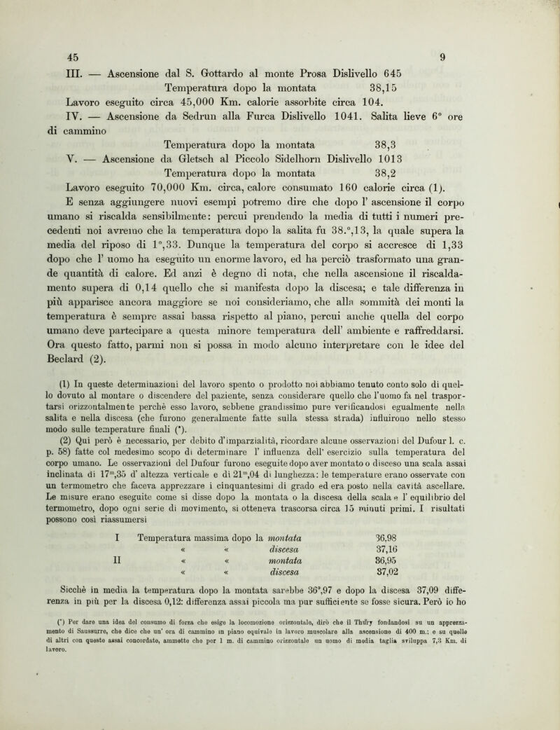 III. — Ascensione dal S. Gottardo al monte Prosa Dislivello 645 Temperatura dopo la montata 38,15 Lavoro eseguito circa 45,000 Km. calorie assorbite circa 104. IY. — Ascensione da Sedrun alla Furca Dislivello 1041. Salita lieve 6° ore di cammino Temperatura dopo la montata 38,3 Y. — Ascensione da Gletsch al Piccolo Sidelliorn Dislivello 1013 Temperatura dopo la montata 38,2 Lavoro eseguito 70,000 Km. circa, calore consumato 160 calorie circa (1). E senza aggiungere nuovi esempi potremo dire che dopo 1’ ascensione il corpo umano si riscalda sensibilmente: percui prendendo la media di tutti i numeri pre- cedenti noi avremo che la temperatura dopo la salita fu 38.°, 13, la quale superala media del riposo di 1°,33. Dunque la temperatura del corpo si accresce di 1,33 dopo che 1’ uomo ha eseguito un enorme lavoro, ed ha perciò trasformato una gran- de quantità di calore. Ed anzi è degno di nota, che nella ascensione il riscalda- mento supera di 0,14 quello che si manifesta dopo la discesa; e tale differenza in più apparisce ancora maggiore se noi consideriamo, che alla sommità dei monti la temperatura è sempre assai bassa rispetto al piano, percui anche quella del corpo umano deve partecipare a questa minore temperatura dell’ ambiente e raffreddarsi. Ora questo fatto, panni non si possa in modo alcuno interpretare con le idee del Beclard (2). (1) In queste determinazioni del lavoro spento o prodotto noi abbiamo tenuto conto solo di quel- lo dovuto al montare o discendere del paziente, senza considerare quello che l’uomo fa nel traspor- tarsi orizzontalmente perchè esso lavoro, sebbene grandissimo pure verificandosi egualmente nella salita e nella discesa (che furono generalmente fatte sulla stessa strada) influirono nello stesso modo sulle temperature finali (*). (2) Qui però è necessario, per debito d’imparzialità, ricordare alcune osservazioni del Dufour 1. c. p. 58) fatte col medesimo scopo di determinare 1’ influenza dell’ esercizio sulla temperatura del corpo umano. Le osservazioni del Dufour furono eseguite dopo aver montato o disceso una scala assai inclinata di 17m,35 d’ altezza verticale e di 21m,04 di lunghezza: le temperature erano osservate con un termometro che faceva apprezzare i cinquantesimi di grado ed era posto nella cavità ascellare. Le misure erano eseguite come si disse dopo la montata o la discesa della scala e 1’ equilibrio del termometro, dopo ogni serie di movimento, si otteneva trascorsa circa 15 minuti primi. I risultati possono così riassumersi Temperatura massima dopo la montata 36.98 « << discesa 37,16 « « montata 36,95 « « discesa 37,02 Sicché in media la temperatura dopo la montata sarebbe 36°,97 e dopo la discesa 37,09 diffe- renza in più per la discesa 0,12: differenza assai piccola ma pur sufficiente se fosse sicura. Però io ho (*) Per dare una idea del consumo di forza che esige la locomozione orizzontale, dirò che il Thurj fondandosi su un apprezza- mento di Saussurre, che dice che un’ ora di cammino in piano equivale in lavoro muscolare alla ascensione di 400 m.; e su quelle di altri con queste assai concordate, ammette che per 1 m. di cammino orizzontale un uomo di media taglia sviluppa 7,3 Km. di lavoro.