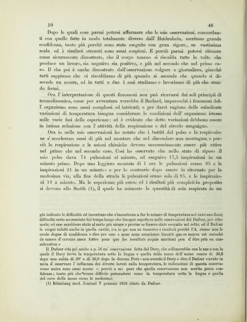 Dopo le quali cose panni potersi affermare che le mie osservazioni, concordan- ti con quelle fatte in modo totalmente diverso dall’ Heidenhein, meritano grande confidenza, tanto più perchè sono state eseguite con gran rigore, su vastissima scala ed i risultati ottenuti sono assai cospicui. E perciò panni potersi ritenere come sicuramente dimostrato, che il corpo umano si riscalda tutte le volte che produce un lavoro, sia negativo sia positivo, e più nel secondo che nel primo ca- so. Il che poi è anche dimostrato dall’osservazione volgare e giornaliera, giacché tutti sappiamo che ci riscaldiamo di più quando si ascende che quando si di- scende un monte, ed in tutti e due i casi studiamo e lavoriamo di più che stan- do fermi. Ora 1’ interpretazione di questi fenomeni non può ricavarsi dai soli principii di termodinamica, come per avventura vorrebbe il Bedani, imperocché i fenomeni del- 1’ organismo sono assai complessi ed intricati; e per darci ragione delle suindicate variazioni di temperatura bisogna considerare le condizioni dell’ organismo istesso nelle varie fasi delle esperienze : ed è evidente che dette variazioni debbono essere in intima relazione con 1’ attività della respirazione e del circolo sanguigno. Ora io nelle mie osservazioni ho notato che i battiti del polso e la respirazio- ne s’ accelerano assai di più nel montare che nel discendere una montagna; e per- ciò la respirazione e le azioni chimiche devono necessariamente essere più attive nel primo che nel secondo caso. Così ho osservato che nello stato di riposo il mio polso dava 74 pulsazioni al minuto, ed eseguivo 17,5 inspirazioni in un minuto primo. Dopo una leggiera montata di 1 ora le pulsazioni erano 95 e le inspirazioni 21 in un minuto : e per lo contrario dopo essere io ritornato per la medesima via, alla fine della strada le pulsazioni erano solo di 85. e le inspirazio- ni 19 a minuto. Ma le esperienze più estese ed i risultati più completi in proposito si devono allo Smith (1), il quale ha misurato la quantità di aria respirata ili un già indicato le difficoltà ed incertezze che s’incontrano a far le misure di temperatura nel cavo ascellare; difficoltà certo accresciute dal tempo lungo che bisognò aspettare nelle osservazioni del Dufour, per otte- nerle; ed esse sarebbero state al certo più sicure e precise se fossero state eseguite nel retto; ed il Dufour le eseguì infatti anche in quella cavità, ma io qui non ne trascrivo i risultati perchè l’A. stesso non le crede degne di confidenza e dice per esse « nous nous assuràmes bientót que ce moyen est entaché de causes d’erreurs assez fortes pour que les resultats acquis meritent peu d' ètre pris en con- sideration » Il Dufour cita poi anche a p. 56 un’ osservazione fatta dal Davy, che collimerebbe con le sue e con la quale il Davy trova la temperatura sotto la lingua e quella della mano dell’ uomo essere di 36,6 dopo una salita di 20' e di 36,9 dopo la discesa. Però « non avendo il Davy » dice il Dufour «avuto in mira d’ osservare 1’ influenza dei diversi lavori sulla temperatura, le indicazioni di questa osserva- zione unica sono assai scarse »: perciò a me pare che quella osservazione non merita piena con- fidenza ; tanto più che'fi’iesce difficile persuadersi come la temperatura sotto la lingua e quella del cavo della mano sieno le medesime. (1) Edimburg med. Journal Y gennaio 1859 citato da Dufour.
