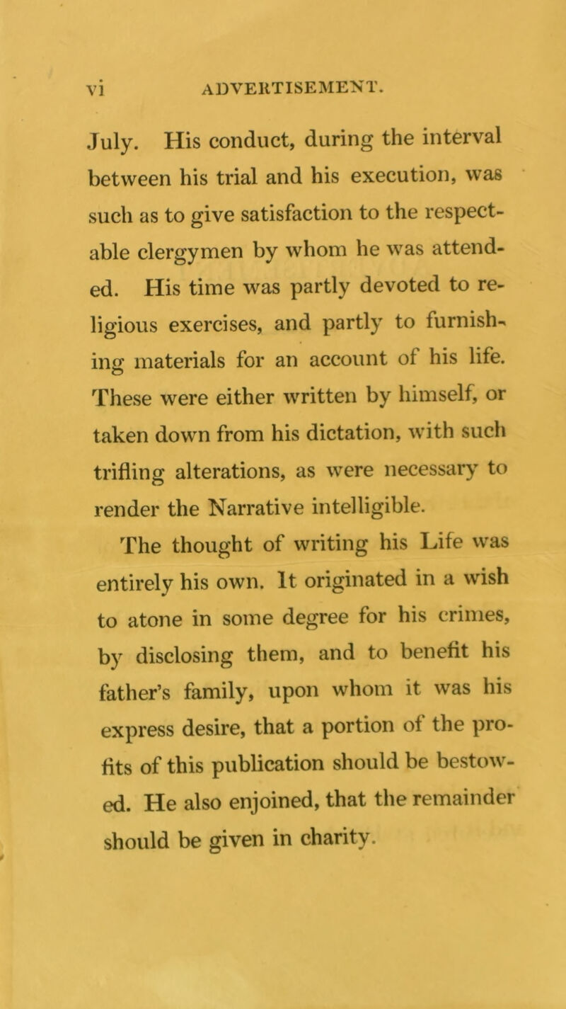 July. His conduct, during the interval between his trial and his execution, was such as to give satisfaction to the respect- able clergymen by whom he was attend- ed. His time was partly devoted to re- ligious exercises, and partly to furnish- ing materials for an account of his life. These were either written by himself, or taken down from his dictation, with such trifling alterations, as were necessary to render the Narrative intelligible. The thought of writing his Life was entirely his own. It originated in a wish to atone in some degree for his crimes, by disclosing them, and to benefit his father’s family, upon whom it was his express desire, that a portion of the pro- fits of this publication should be bestow- ed. He also enjoined, that the remainder should be given in charity.