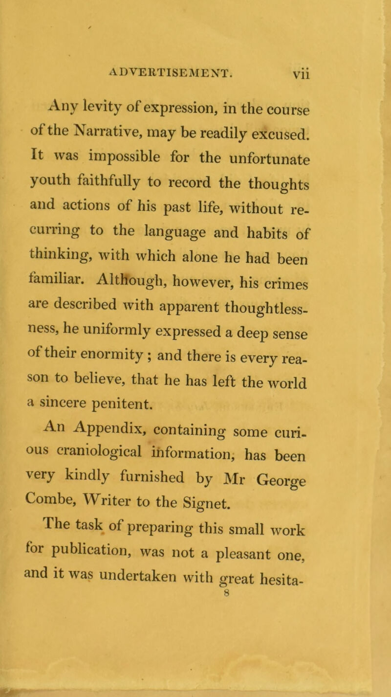 Vll Any levity of expression, in the course of the Narrative, may be readily excused. It was impossible for the unfortunate youth faithfully to record the thoughts and actions of his past life, without re- curring to the language and habits of thinking, with which alone he had been familiar. Although, however, his crimes are described with apparent thoughtless- ness, he uniformly expressed a deep sense of their enormity ; and there is every rea- son to believe, that he has left the world a sincere penitent. An Appendix, containing some curi- ous craniological information, has been very kindly furnished by Mr George Combe, Writer to the Signet. The task of preparing this small work foi publication, was not a pleasant one. and it was undertaken with great hesita- 8