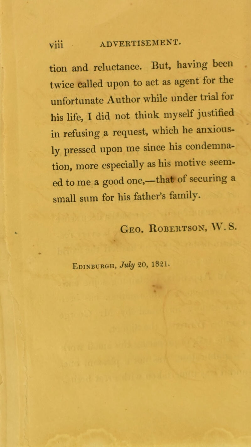 Vlll tion and reluctance. But, having been twice called upon to act as agent for the unfortunate Author while under trial for his life, I did not think myself justified in refusing a request, which he anxious- ly pressed upon me since his condemna- tion, more especially as his motive seem- ed to me a good one,—that of secuiing a small sum for his father’s family. Geo. Robertson, W. S. Edinburgh, July 20, 1821.