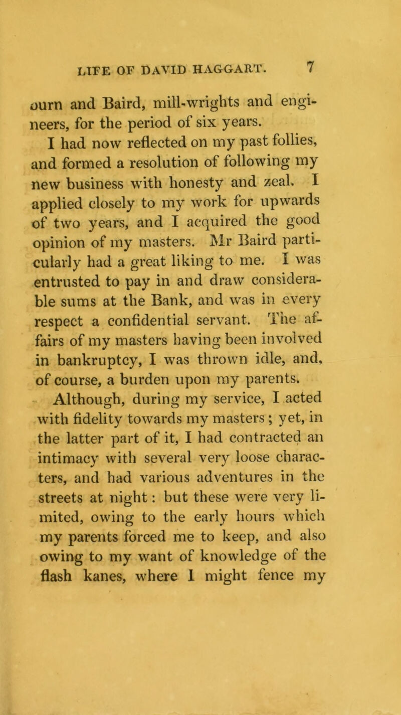 ourn and Baird, mill-wrights and engi- neers, for the period of six years. I had now reflected on my past follies, and formed a resolution of following my new business with honesty and zeal. I applied closely to my work for upwards of two years, and I acquired the good opinion of my masters. Mr Baird parti- cularly had a great liking to me. I was entrusted to pay in and draw considera- ble sums at the Bank, and was in every respect a confidential servant. The af- fairs of my masters having been involved in bankruptcy, I was thrown idle, and, of course, a burden upon my parents. Although, during my service, I acted with fidelity towards my masters; yet, in the latter part of it, I had contracted an intimacy with several very loose charac- ters, and had various adventures in the streets at night: but these were very li- mited, owing to the early hours which my parents forced me to keep, and also owing to my want of knowledge of the flash kanes, where 1 might fence my