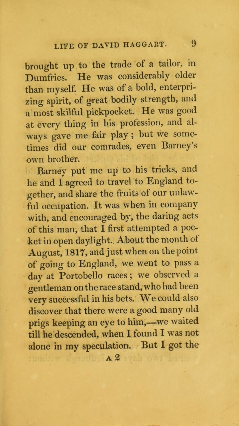 brought up to the trade of a tailor, in Dumfries. He was considerably older than myself. He was of a bold, enterpri- zing spirit, of great bodily strength, and a most skilful pickpocket. He was good at every thing in his profession, and al- ways gave me fair play ; but we some- times did our comrades, even Barney’s own brother. Barney put me up to his tricks, and he and I agreed to travel to England to- gether, and share the fruits of our unlaw- ful occupation. It was when in company with, and encouraged by, the daring acts of this man, that I first attempted a poc- ket in open daylight. About the month ol August, 1817, and just when on the point of going to England, we went to pass a day at Portobello races; we observed a gentleman on the race stand, who had been very successful in his bets. e could also discover that there were a good many old prigs keeping an eye to him,—we waited till he descended, when I found I was not alone in my speculation. But I got the a 2