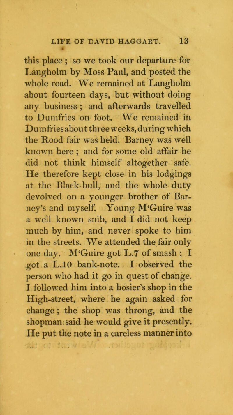 this place ; so we took our departure for Langholm by Moss Paul, and posted the whole road. We remained at Langholm about fourteen days, but without doing any business ; and afterwards travelled to Dumfries on foot. We remained in Dumfriesabout three weeks, during which the Rood fair was held. Barney was well known here ; and for some old affair he did not think himself altogether safe. He therefore kept close in his lodgings at the Black bull, and the whole duty devolved on a younger brother of Bar- ney’s and myself. Young M'Guire was a well known snib, and I did not keep much by him, and never spoke to him in the streets. We attended the fair only one day. M‘Guire got L.7 of smash ; I got a L.10 bank-note. I observed the person who had it go in quest of change. I followed him into a hosier’s shop in the High-street, where he again asked for change; the shop was throng, and the shopman said he would give it presently. He put the note in a careless manner into