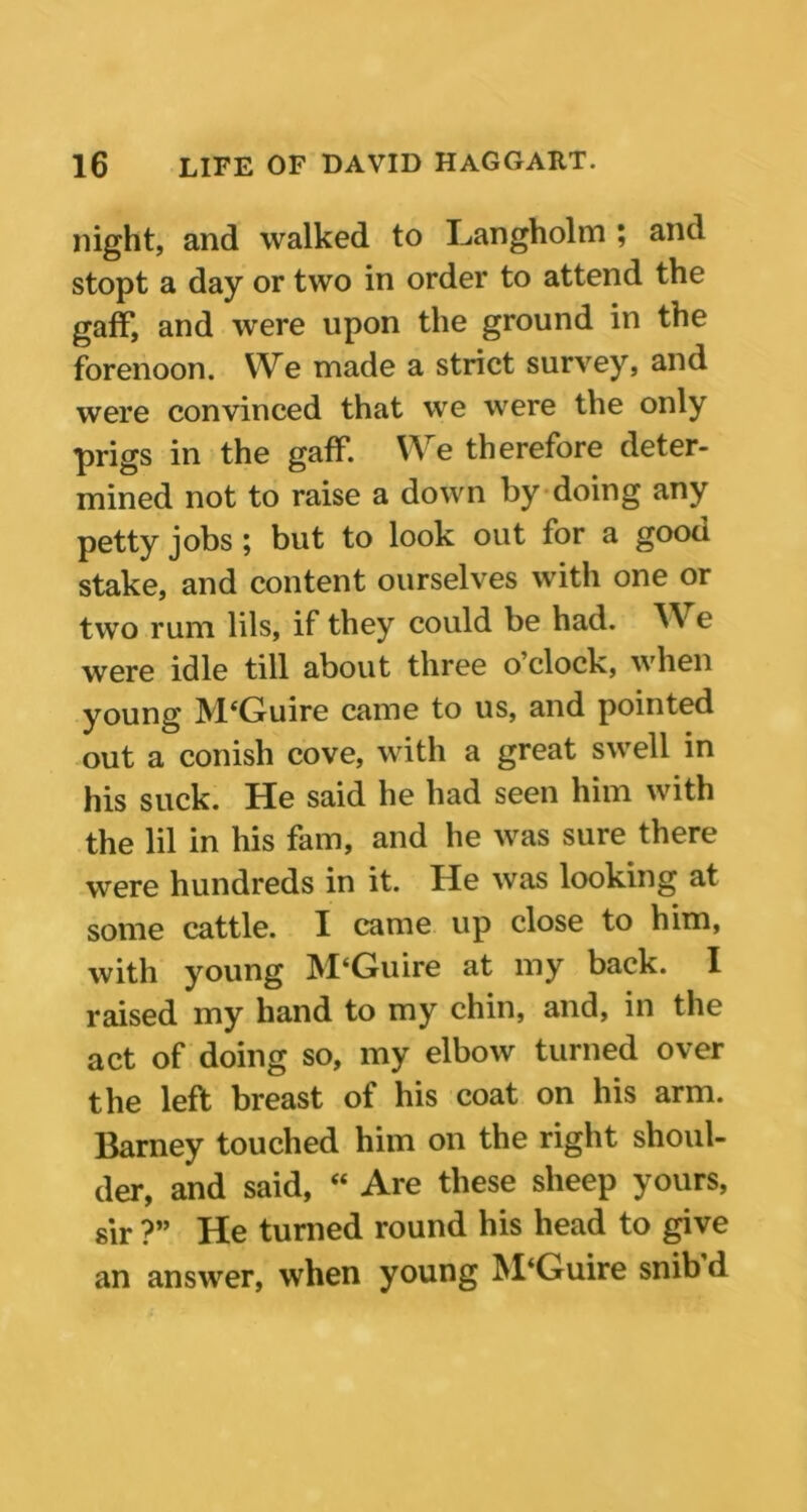 night, and walked to Langholm ; and stopt a day or two in order to attend the gaff, and were upon the ground in the forenoon. We made a strict survey, and were convinced that we were the only prigs in the gaff. We therefore deter- mined not to raise a down by doing any petty jobs ; but to look out for a gooa stake, and content ourselves with one or two rum lils, if they could be had. W e were idle till about three o’clock, when young McGuire came to us, and pointed out a conish cove, with a great swell in his suck. He said he had seen him with the lil in his fam, and he was sure there were hundreds in it. He was looking at some cattle. I came up close to him, with young M‘Guire at my back. I raised my hand to my chin, and, in the act of doing so, my elbow turned over the left breast of his coat on his arm. Barney touched him on the right shoul- der, and said, “ Are these sheep yours, sir ?” He turned round his head to give an answer, when young M‘Guire snib d