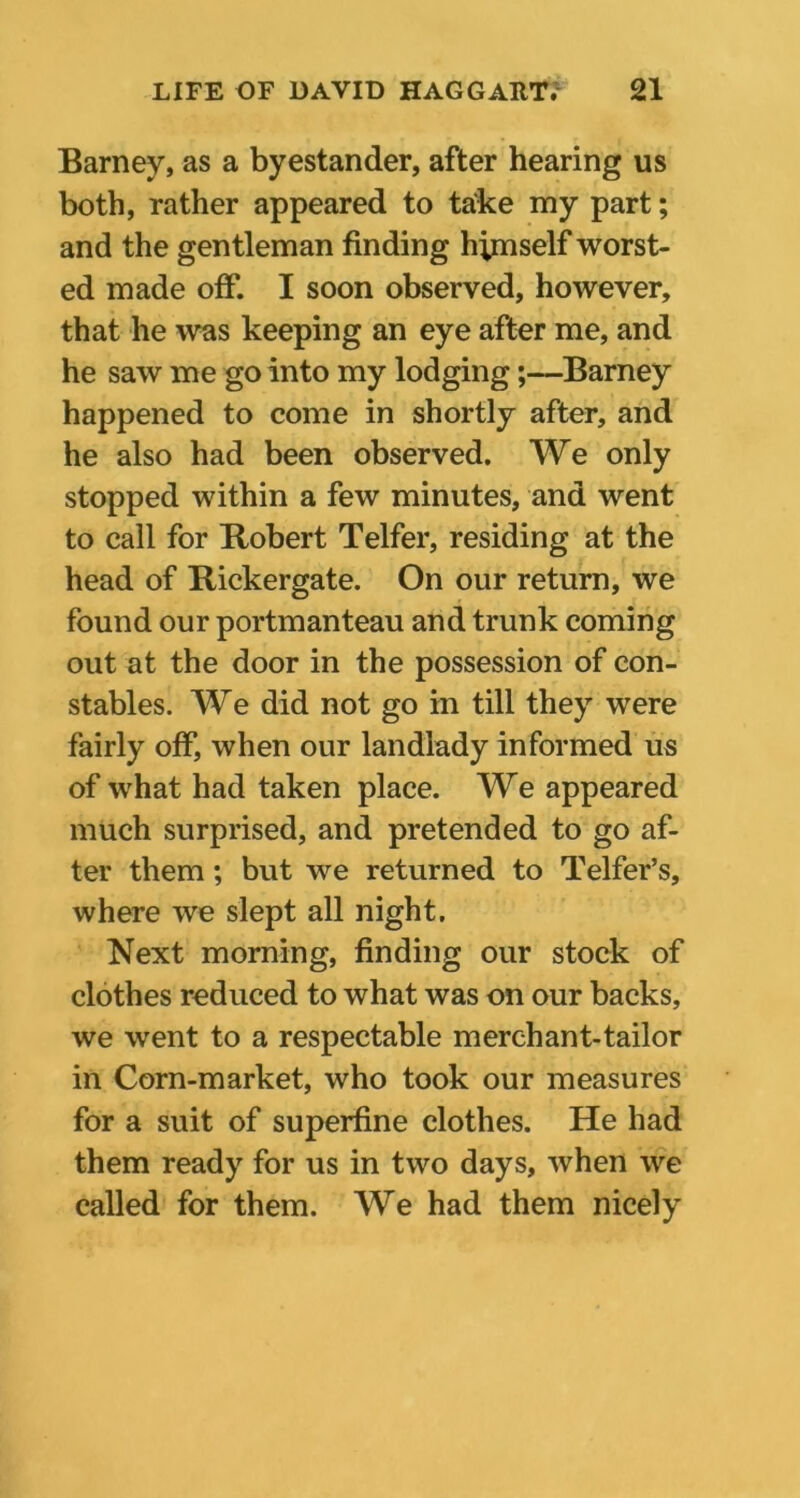 Barney, as a byestander, after hearing us both, rather appeared to take my part; and the gentleman finding himself worst- ed made off. I soon observed, however, that he was keeping an eye after me, and he saw me go into my lodging;—Barney happened to come in shortly after, and he also had been observed. We only stopped within a few minutes, and went to call for Robert Telfer, residing at the head of Rickergate. On our return, we found our portmanteau and trunk coming out at the door in the possession of con- stables. We did not go in till they were fairly off, when our landlady informed us of what had taken place. We appeared much surprised, and pretended to go af- ter them; but we returned to Telfer’s, where we slept all night. Next morning, finding our stock of clothes reduced to what was on our backs, we went to a respectable merchant-tailor in Corn-market, who took our measures for a suit of superfine clothes. He had them ready for us in two days, when we called for them. We had them nicely