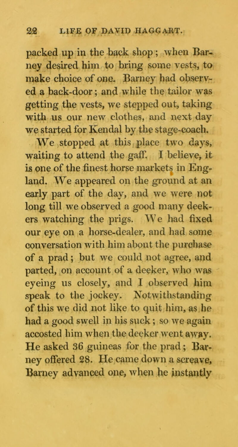 packed up in the back shop ; when Bar- ney desired him to bring some vests, to make choice of one. Barney had observ- ed a back-door; and while the tailor was getting the vests, we stepped out, taking with us our new clothes, and next day we started for Kendal by the stage-coach. We stopped at this place two days, waiting to attend the gaff. I believe, it is one of the finest horse markets in Eng- land. We appeared on the ground at an early part of the day, and we were not long till we observed a good many deek- ers watching the prigs. We had fixed our eye on a horse-dealer, and had some conversation with him about the purchase of a prad; but we could not agree, and parted, on account of a deeker, who was eyeing us closely, and I observed him speak to the jockey. Notwithstanding of this we did not like to quit him, as he had a good swell in his suck; so we again accosted him when the deeker went away. He asked 36 guineas for the prad; Bar- ney offered 28. He came down a screave, Barney advanced one, when he instantly