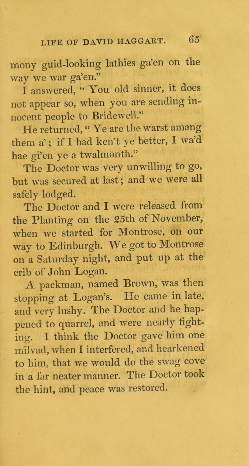 vnony guid-looking latbies ga’en on the way we war ga’en.” I answered, “ You old sinner, it does not appear so, when you are sending in- nocent people to Bridewell.” He returned, “Ye are the warst amang them a’; if I had ken’t ye better, I wa’d hae gi’en ye a twalmonth.” The Doctor was very unwilling to go, but was secured at last; and we were all safely lodged. The Doctor and I were released from the Planting on the 25th of November, when we started for Montrose, on our way to Edinburgh. We got to Montrose on a Saturday night, and put up at the crib of John Logan. A packman, named Brown, was then stopping at Logan’s. He came in late, and very lushy. The Doctor and he hap- pened to quarrel, and were nearly fight- ing. 1 think the Doctor gave him one milvad, when I interfered, and hearkened to him, that we would do the swag cove in a far neater manner. The Doctor took the hint, and peace was restored.