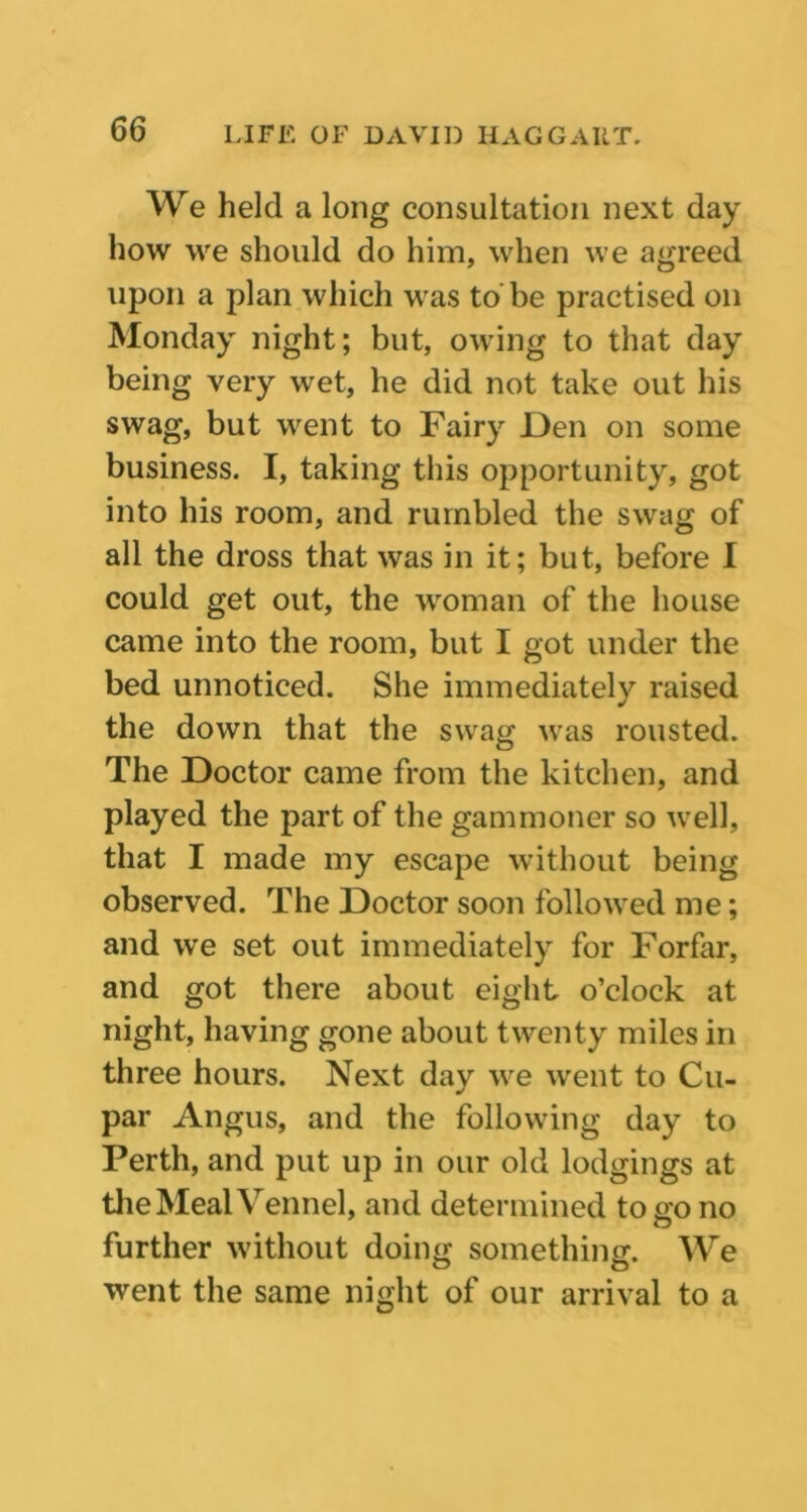 We held a long consultation next day how we should do him, when we agreed upon a plan which was to be practised on Monday night; but, owing to that day being very wet, he did not take out his swag, but went to Fairy Den on some business. I, taking this opportunity, got into his room, and rumbled the swag of all the dross that was in it; but, before I could get out, the woman of the house came into the room, but I got under the bed unnoticed. She immediately raised the down that the swag was rousted. The Doctor came from the kitchen, and played the part of the gammoner so well, that I made my escape without being observed. The Doctor soon followed me; and we set out immediately for Forfar, and got there about eight o’clock at night, having gone about twenty miles in three hours. Next day we went to Cu- par Angus, and the following day to Perth, and put up in our old lodgings at the Meal Vennel, and determined to go no further without doing something. We went the same night of our arrival to a