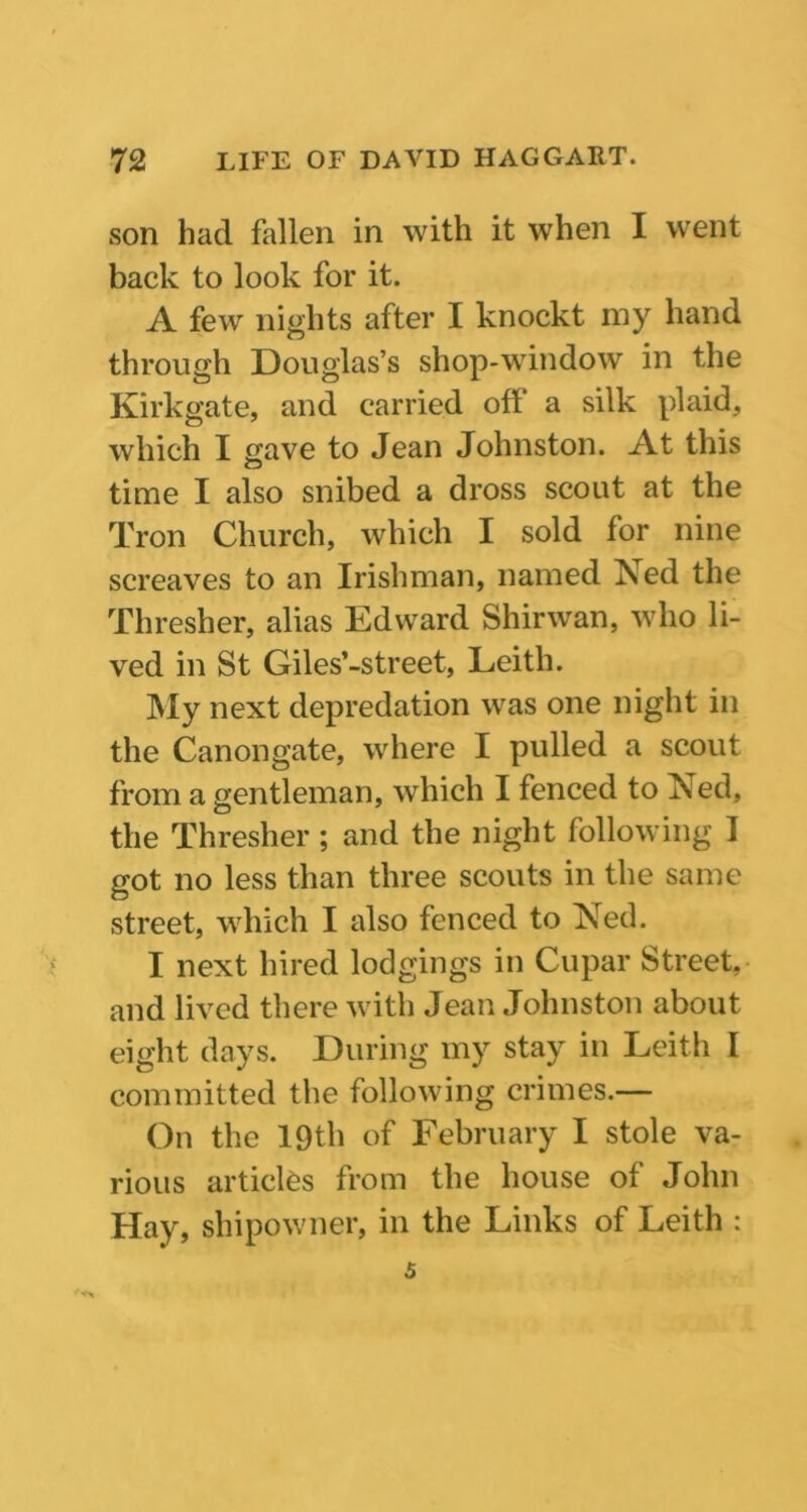 son had fallen in with it when I went back to look for it. A few nights after I knockt my hand through Douglas’s shop-window in the Kirkgate, and carried off a silk plaid, which I save to Jean Johnston. At this time I also snibed a dross scout at the Tron Church, which I sold for nine screaves to an Irishman, named Ned the Thresher, alias Edward Shirwan, who li- ved in St Giles’-street, Leith. My next depredation was one night in the Canongate, where I pulled a scout from a gentleman, which I fenced to Ned, the Thresher ; and the night following I got no less than three scouts in the same street, which I also fenced to Ned. I next hired lodgings in Cupar Street, and lived there with Jean Johnston about eight days. During my stay in Leith I committed the following crimes.— On the 19th of February I stole va- rious articles from the house of John Hay, shipowner, in the Links of Leith : 5