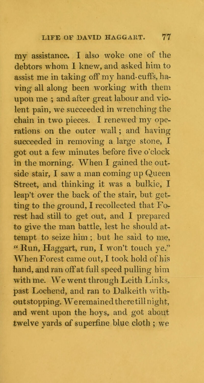 my assistance. I also woke one of the debtors whom 1 knew, and asked him to assist me in taking off my hand-cuffs, ha- ving all along been working with them upon me ; and after great labour and vio- lent pain, we succeeded in wrenching the chain in two pieces. I renewed my ope- rations on the outer wall; and having succeeded in removing a large stone, X got out a few minutes before five o’clock in the morning. When I gained the out- side stair, I saw a man coming up Queen Street, and thinking it was a bulkie, I leap’t over the back of the stair, but get- ting to the ground, I recollected that Fo- rest had still to get out, and I prepared to give the man battle, lest he should at- tempt to seize him ; but he said to me, “ Run, Haggart, run, I won’t touch ye.” When Forest came out, I took hold of his hand, and ran off at full speed pulling him with me. We went through Leith Links, past Lochend, and ran to Dalkeith with- out stopping. We remained there till night, and went upon the hoys, and got about twelve yards of superfine blue cloth ; we