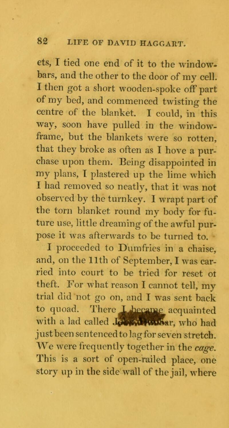 ets, I tied one end of it to the window- bars, and the other to the door of my cell. I then got a short wooden-spoke off part of my bed, and commenced twisting the centre of the blanket. I could, in this way, soon have pulled in the window- frame, but the blankets were so rotten, that they broke as often as I hove a pur- chase upon them. Being disappointed in my plans, I plastered up the lime which I had removed so neatly, that it was not observed by the turnkey. 1 wrapt part of the torn blanket round my body for fu- ture use, little dreaming of the awful pur- pose it was afterwards to be turned to. I proceeded to Dumfries in a chaise, and, on the 11th of September, I was car- ried into court to be tried for reset ol theft. For what reason I cannot tell, my trial did not go on, and I was sent back to quoad. There acquainted with a lad called .k$S^BHKar, who had just been sentenced to lag for seven stretch. We were frequently together in the cage. This is a sort of open-railed place, one story up in the side wall of the jail, where