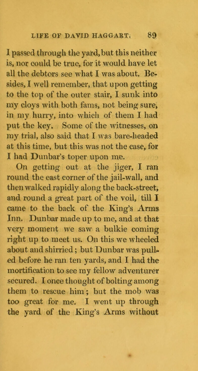 I passed through the yard,but this neither is, nor could be true, for it would have let all the debtors see what I was about. Be- sides, I well remember, that upon getting to the top of the outer stair, I sunk into my cloys with both fams, not being sure, in my hurry, into which of them I had put the key. Some of the witnesses, on my trial, also said that I was bare-headed at this time, but this was not the case, for I had Dunbar’s toper upon me. On getting out at the jiger, I ran round the east corner of the jail-wall, and then walked rapidly along the back-street, and round a great part of the voil, till I came to the back of the King’s Arms Inn. Dunbar made up to me, and at that very moment we saw a bulkie coming right up to meet us. On this we wheeled about and shirried; but Dunbar was pull- ed before he ran ten yards, and I had the mortification to see my fellow adventurer secured. I once thought of bolting among them to rescue him; but the mob was too great for me. I went up through the yard of the King’s Arms without