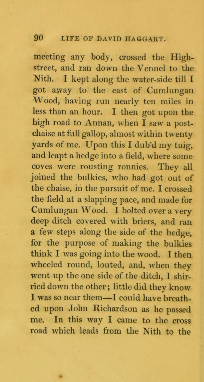 meeting any body, crossed the High- street, and ran down the Vennel to the Nith. I kept along the water-side till I got away to the east of Cumlungan Wood, having run nearly ten miles in less than an hour. I then got upon the high road to Annan, when I saw a post- chaise at full gallop, almost within twenty yards of me. Upon this I dub’d my tuig, and leapt a hedge into a field, where some coves were rousting ronnies. They all joined the bulkies, who had got out of the chaise, in the pursuit of me. I crossed the field at a slapping pace, and made for Cumlungan Wood. I bolted over a very deep ditch covered with briers, and ran a few steps along the side of the hedge, for the purpose of making the bulkies think I was going into the wood. I then wheeled round, louted, and, when they went up the one side of the ditch, I shir- ried down the other; little did they know I was so near them—I could have breath- ed upon John Richardson as he passed me. In this way I came to the cross road which leads from the Nith to the