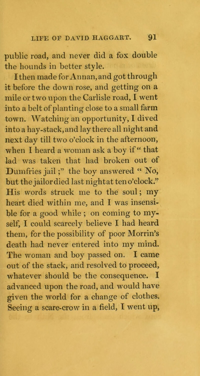 public road, and never did a fox double the hounds in better style. I then made for Annan, and got through it before the down rose, and getting on a mile or two upon the Carlisle road, I went into a belt of planting close to a small farm town. Watching an opportunity, I dived into a hay-stack, and lay there all night and next day till two o’clock in the afternoon, when I heard a woman ask a boy if “ that lad was taken that had broken out of Dumfries jailthe boy answered “ No, but the jailor died last night at ten o’clock.” His words struck me to the soul; my heart died within me, and I was insensi- ble for a good while ; on coming to my- self, I could scarcely believe I had heard them, for the possibility of poor Morrin’s death had never entered into my mind. The woman and boy passed on. I came out of the stack, and resolved to proceed, whatever should be the consequence. I advanced upon the road, and would have given the world for a change of clothes. Seeing a scare-crow in a field, I went up,