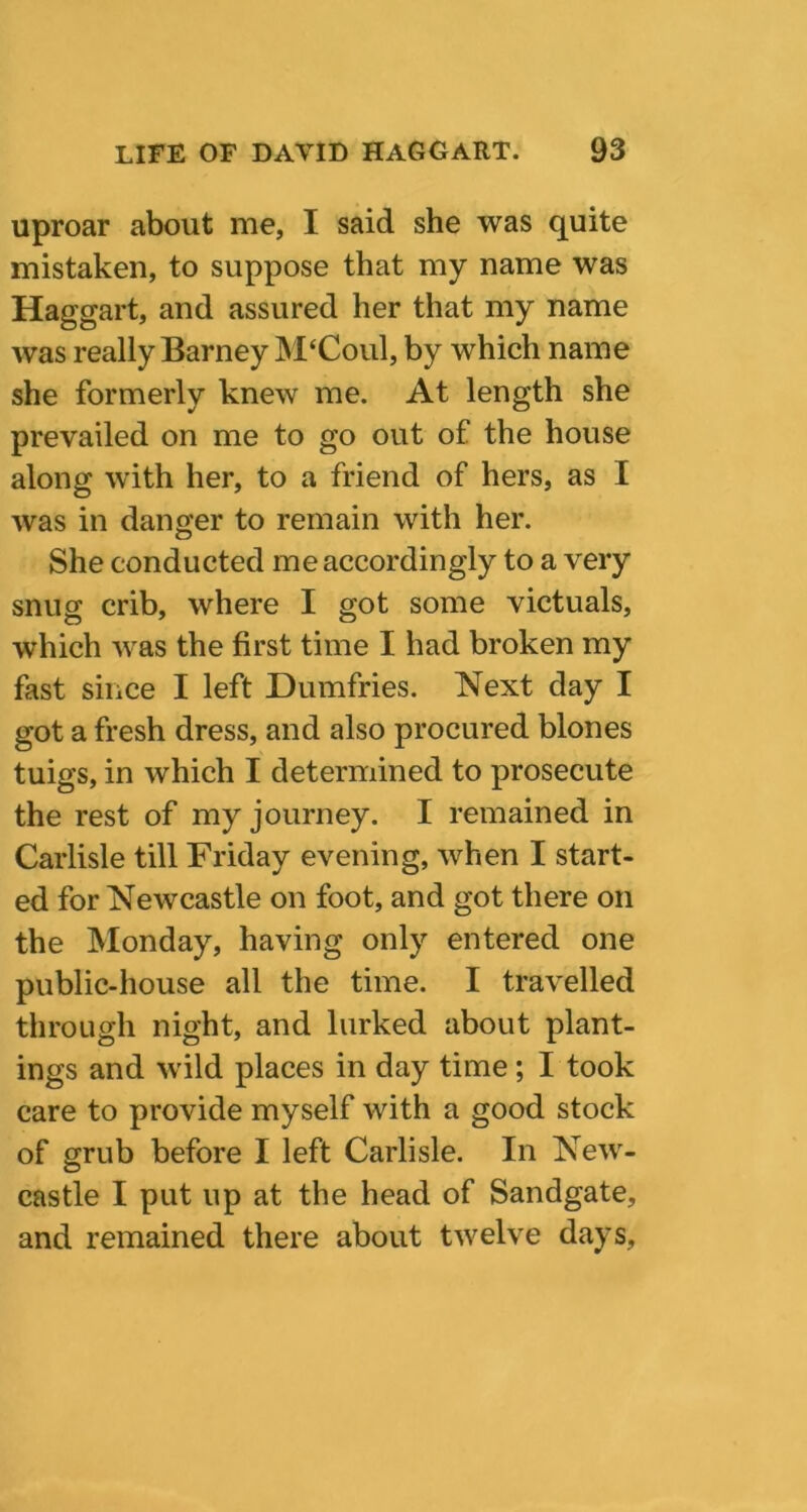 uproar about me, I said she was quite mistaken, to suppose that my name was Haggart, and assured her that my name was really Barney M‘Coul, by which name she formerly knew me. At length she prevailed on me to go out of the house along with her, to a friend of hers, as I was in danger to remain with her. She conducted me accordingly to a very snug crib, where I got some victuals, which was the first time I had broken my fast since I left Dumfries. Next day I got a fresh dress, and also procured blones tuigs, in which I determined to prosecute the rest of my journey. I remained in Carlisle till Friday evening, when I start- ed for Newcastle on foot, and got there on the Monday, having only entered one public-house all the time. I travelled through night, and lurked about plant- ings and wild places in day time ; I took care to provide myself with a good stock of grub before I left Carlisle. In New- castle I put up at the head of Sandgate, and remained there about twelve days.