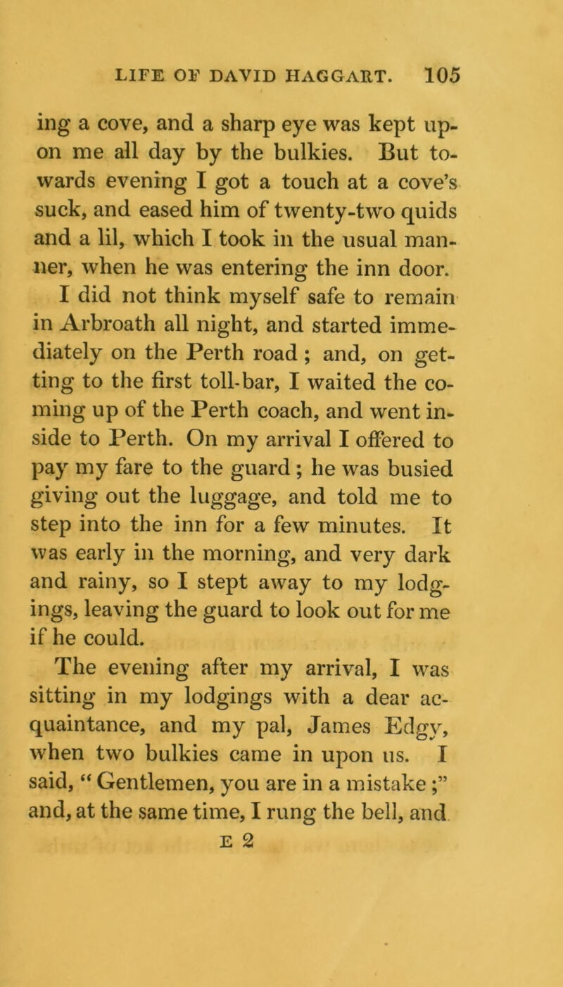 ing a cove, and a sharp eye was kept up- on me all day by the bulkies. But to- wards evening I got a touch at a cove’s suck, and eased him of twenty-two quids and a lil, which I took in the usual man- ner, when he was entering the inn door. I did not think myself safe to remain in Arbroath all night, and started imme- diately on the Perth road ; and, on get- ting to the first toll-bar, I waited the co- ming up of the Perth coach, and went in- side to Perth. On my arrival I offered to pay my fare to the guard ; he was busied giving out the luggage, and told me to step into the inn for a few minutes. It was early in the morning, and very dark and rainy, so I stept away to my lodg- ings, leaving the guard to look out for me if he could. The evening after my arrival, I was sitting in my lodgings with a dear ac- quaintance, and my pal, James Edgy, when two bulkies came in upon us. I said, “ Gentlemen, you are in a mistake and, at the same time, I rung the bell, and E 2