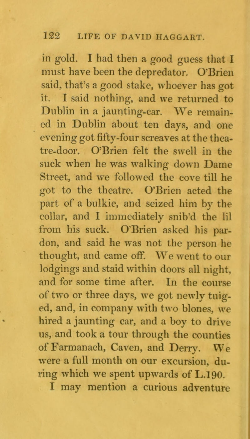 in gold. I had then a good guess that I must have been the depredator. O’Brien said, that’s a good stake, whoever has got it. I said nothing, and we returned to Dublin in a jaunting-car. We remain- ed in Dublin about ten days, and one evening got fifty-four screaves at the thea- tre-door. O’Brien felt the swell in the suck when he was walking down Dame Street, and we followed the cove till he got to the theatre. O’Brien acted the part of a bulkie, and seized him by the collar, and I immediately snib’d the lil from his suck. O’Brien asked his par- don, and said he was not the person he thought, and came off. We went to our lodgings and staid within doors all night, and for some time after. In the course of two or three days, we got newly tuig- ed, and, in company with two blones, we hired a jaunting car, and a boy to drive us, and took a tour through the counties ofFarmanach, Caven, and Derry. We were a full month on our excursion, du- ring which we spent upwards of L.190. I may mention a curious adventure