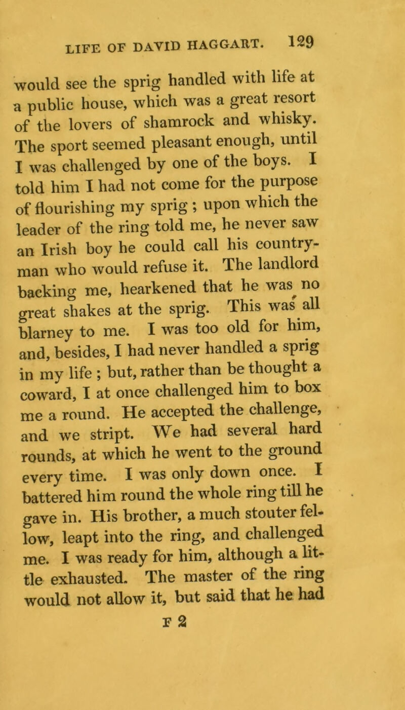 would see the sprig handled with life at a public house, which was a great resort of the lovers of shamrock and whisky. The sport seemed pleasant enough, until I was challenged by one of the boys. I told him I had not come for the purpose of flourishing my sprig ; upon which the leader of the ring told me, he never saw an Irish boy he could call his country- man who would refuse it. The landlord backing me, hearkened that he was no great shakes at the sprig. This was all blarney to me. I was too old for him, and, besides, I had never handled a sprig in my life ; but, rather than be thought a coward, I at once challenged him to box me a round. He accepted the challenge, and we stript. We had several hard rounds, at which he went to the ground every time. I was only down once. I battered him round the whole ring till he gave in. His brother, a much stouter fel- low, leapt into the ring, and challenged me. I was ready for him, although a lit- tle exhausted. The master of the ring would not allow it, but said that he had F 2