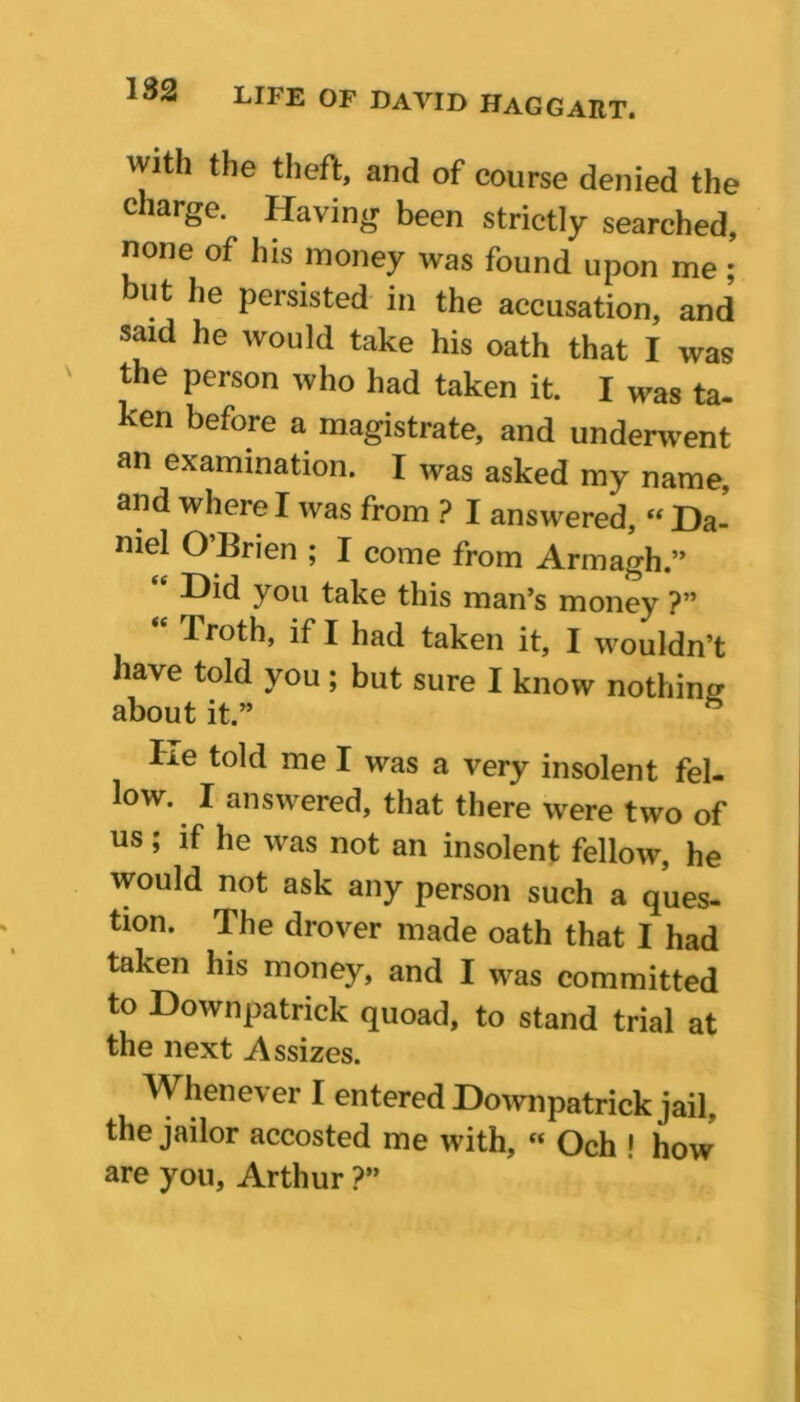 with the theft, and of course denied the charge. Having been strictly searched, none of his money was found upon me ; but he persisted in the accusation, and said he would take his oath that I was the person who had taken it. I was ta- ken before a magistrate, and underwent an examination. I was asked my name, and where I was from ? I answered, “ Da- niel O Brien ; I come from Armagh.” e -Dkl you take this man’s money ?” “ Troth, if I had taken it, I wouldn’t have told you; but sure I know nothing about it.” He told me I was a very insolent fel- low. I answered, that there were two of us; if he was not an insolent fellow, he would not ask any person such a ques- tion. The drover made oath that I had taken his money, and I was committed to Downpatrick quoad, to stand trial at the next Assizes. Whenever I entered Downpatrick jail, the jailor accosted me with, « Och ! how are you, Arthur ?”