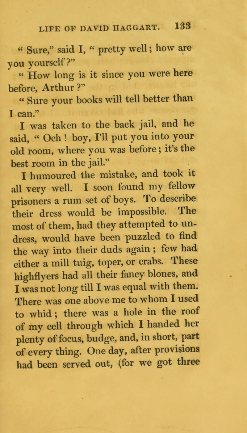 « Sure,” said I, “ pretty well; how are you yourself ?” “ How long is it since you were here before, Arthur ?” “ Sure your books will tell better than I can ” I was taken to the back jail, and he said, “ Och ! boy, I’ll put you into your old room, where you was before; it’s the best room in the jail.” I humoured the mistake, and took it all very well. I soon found my fellow prisoners a rum set of boys. To describe their dress would be impossible. The most of them, had they attempted to un- dress, would have been puzzled to find the way into their duds again ; few had either a mill tuig, toper, or crabs. These highflyers had all their fancy blones, and I was not long till I was equal with them. There was one above me to whom I used to whid; there was a hole in the roof of my cell through which 1 handed her plenty of focus, budge, and, in short, part of every thing. One day, after provisions had been served out, (for we got three