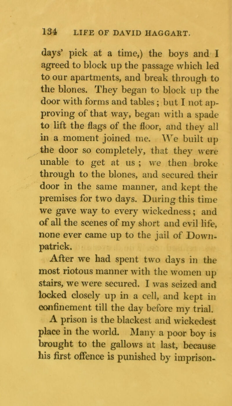 days’ pick at a time,) the boys and 1 agreed to block up the passage which led to our apartments, and break through to the blones. They began to block up the door with forms and tables ; but I not ap- proving of that way, began with a spade to lift the flags of the floor, and they all in a moment joined me. We built up the door so completely, that they were unable to get at us ; we then broke through to the blones, and secured their door in the same manner, and kept the premises for two days. During this time we gave way to every wickedness; and of all the scenes of my short and evil life, none ever came up to the jail of Down- patrick. After we had spent two days in the most riotous manner with the women up stairs, we were secured. I was seized and locked closely up in a cell, and kept in confinement till the day before my trial. A prison is the blackest and wickedest place in the world. Many a poor boy is brought to the gallows at last, because his first offence is punished by imprison-