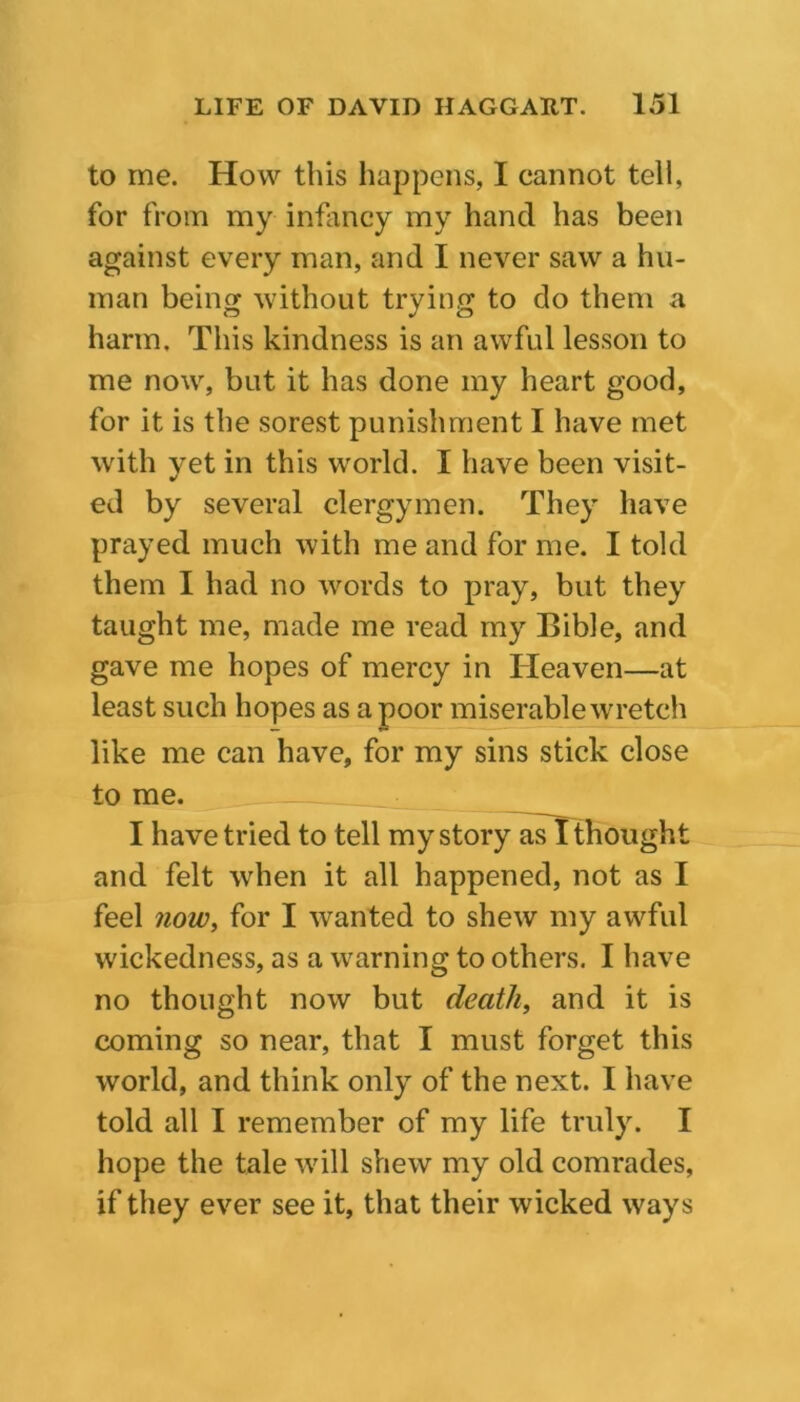 to me. How this happens, I cannot tell, for from my infancy my hand has been against every man, and I never saw a hu- man being without trying to do them a harm. This kindness is an awful lesson to me now, but it has done my heart good, for it is the sorest punishment I have met with yet in this world. I have been visit- ed by several clergymen. They have prayed much with me and for me. I told them I had no words to pray, but they taught me, made me read my Bible, and gave me hopes of mercy in Heaven—at least such hopes as a poor miserable wretch like me can have, for my sins stick close to me. I have tried to tell my story as I thought and felt when it all happened, not as I feel now, for I wanted to shew my awful wickedness, as a warning to others. I have no thought now but death, and it is coming so near, that I must forget this world, and think only of the next. I have told all I remember of my life truly. I hope the tale will shew my old comrades, if they ever see it, that their wicked ways