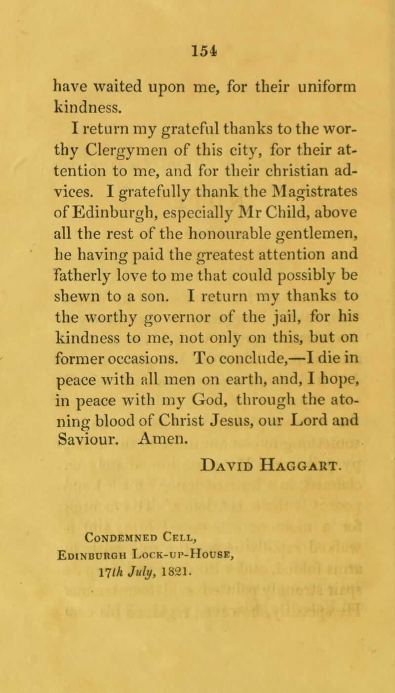 have waited upon me, for their uniform kindness. I return my grateful thanks to the wor- thy Clergymen of this city, for their at- tention to me, and for their Christian ad- vices. I gratefully thank the Magistrates of Edinburgh, especially Mr Child, above all the rest of the honourable gentlemen, he having paid the greatest attention and fatherly love to me that could possibly be shewn to a son. I return my thanks to the worthy governor of the jail, for his kindness to me, not only on this, but on former occasions. To conclude,—I die in peace with all men on earth, and, I hope, in peace with my God, through the ato- ning blood of Christ Jesus, our Lord and Saviour. Amen. David Haggart. Condemned Cell, Edinburgh Lock-up-House, 17l/i July, 1821.