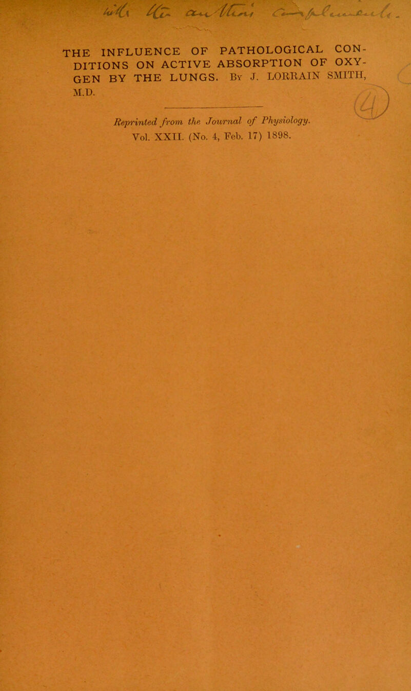 ■‘S THE INFLUENCE OF PATHOLOGICAL CON- DITIONS ON ACTIVE ABSORPTION OF OXY- GEN BY THE LUNGS. By J. LORRAIN SMITH, M.D. Reprinted from the Journal of Physiology. Vol. XXII. (No. 4, Feb. 17) 1898.