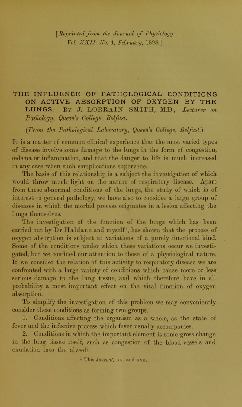 \^Reprinted from the Jotirncd of Physiology. Vol XXII. No. 4, February, 1898.] THE INFLUENCE OF PATHOLOGICAL CONDITIONS ON ACTIVE ABSORPTION OF OXYGEN BY THE LUNGS. By J. LORE AIN SMITH, M.D., Lecturer on Pathology, Queens College, Belfast. {From the Pathological Laboratory, Queens College, Belfast.) It is a matter of common clinical experience that the most varied types of disease involve some damage to the lungs in the form of congestion, oedema or inflammation, and that the danger to life is much increased in any case “when such complications supervene. The basis of this relationship is a subject the investigation of which would throw much light on the nature of respiratory disease. Apart from these abnormal conditions of the lungs, the study of which is of interest to general pathology, we have also to consider a large group of diseases in which the morbid process originates in a lesion affecting the lungs themselves. The investigation of the function of the lungs which has been carried out by ]Ir Haldane and myself’, has shown that the process of oxygen absorption is subject to variations of a purely functional kind. Some of the conditions under which these variations occur we investi- gated, but we conflned our attention to those of a physiological nature. If we consider the relation of this activity to respiratory disease wo are confronted with a large variety of conditions which cause more or less serious damage to the lung tissue, and which therefore have in all probability a most important effect on the vital function of oxygen absorption. To simplify the investigation of this problem we may conveniently consider these conditions as forming two groups. 1. Conditions affecting the organism as a whole, as the state of fever and the infective process which fever usually accompanies. 2. Conditions in which the important element is some gross change in the lung tissue itself, such as congestion of the blood-vessels and exudation into the alveoli.