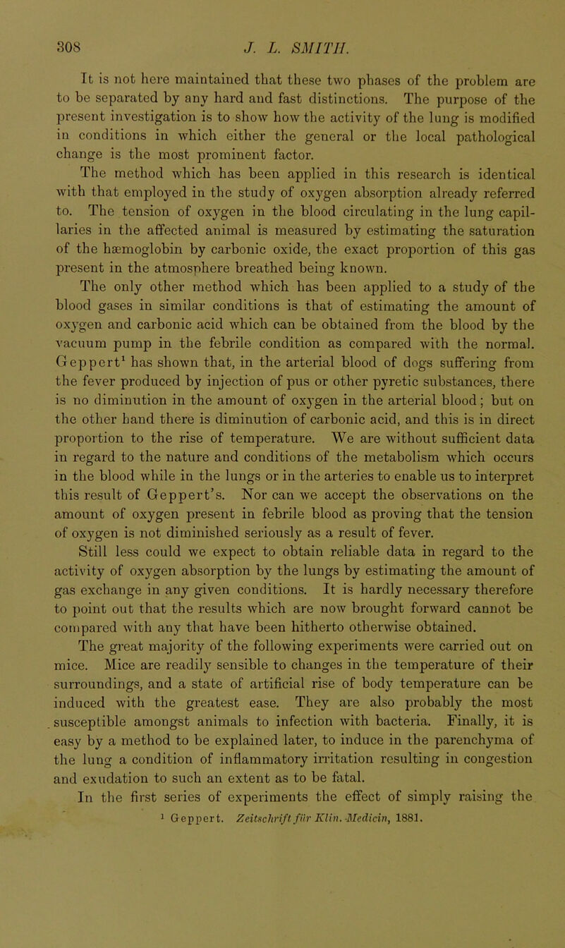 It is not here maintained that these two phases of the problem are to be separated by any hard and fast distinctions. The purpose of the present investigation is to show how the activity of the lung is modified in conditions in which either the general or the local pathological change is the most prominent factor. The method which has been applied in this research is identical with that employed in the study of oxygen absorption already referred to. The tension of oxygen in the blood circulating in the lung capil- laries in the affected animal is measured by estimating the saturation of the haemoglobin by carbonic oxide, the exact proportion of this gas present in the atmosphere breathed being known. The only other method which has been applied to a study of the blood gases in similar conditions is that of estimating the amount of oxygen and carbonic acid which can be obtained from the blood by the vacuum pump in the febrile condition as compared with the normal. Geppert' has shown that, in the arterial blood of dogs suffering from the fever produced by injection of pus or other pyretic substances, there is no diminution in the amount of ox}’gen in the arterial blood; but on the other hand there is diminution of carbonic acid, and this is in direct proportion to the rise of temperature. We are without sufficient data in regard to the nature and conditions of the metabolism which occurs in the blood while in the lungs or in the arteries to enable us to interpret this result of Geppert’s. Nor can we accept the observations on the amount of oxygen present in febrile blood as proving that the tension of oxygen is not diminished seriously as a result of fever. Still less could we expect to obtain reliable data in regard to the activity of oxygen absorption by the lungs by estimating the amount of gas exchange in any given conditions. It is hardly necessary therefore to point out that the results which are now brought forward cannot be compared with any that have been hitherto otherwise obtained. The great majority of the following experiments were carried out on mice. Mice are readily sensible to changes in the temperature of their surroundings, and a state of artificial rise of body temperature can be induced with the greatest ease. They are also probably the most susceptible amongst animals to infection with bacteria. Finally, it is easy by a method to be explained later, to induce in the parenchyma of the lung a condition of inflammatory irritation resulting in congestion and exudation to such an extent as to be fatal. In the first series of experiments the effect of simply raising the 1 Geppert. Zeitschriftfiir KUn.-Medicin, 1881.